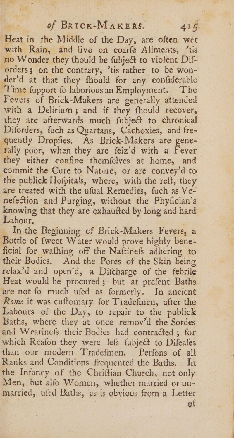 Heat in the Middle of the Day, are often wet with Rain, and live on coarfe Aliments, tis no Wonder they fhould be fubject to violent Dif- orders; on the contrary, 'tis rather to be won- .der'd at that they fhould for any confidérable ‘Time fupport fo laboriousan Employment. The Fevers of Brick-Makers are generally attended with a Delirium ; and if they fhould recover, they are afterwards much fubject to chronical Diforders, fuch as Quartans, Cachoxies, and fre- quently Dropfies. As Brick-Makers are gene- ally poor, when they are feiz’d with a Fever they either confine themfelves at home, and commit the Cure to Nature, or are convey'd to the publick Hofpitals, where, with the reft, they are treated with the ufual Remedies, fuch as Ve- nefection and Purging, without the Phyfician’s knowing that they are exhaufted by long and hard Labour. ; _ In the Beginning cf Brick-Makers Fevers, a Bottle of fweet Water would prove highly bene- ficial for wafhing off the Naftinefs adhering to their Bodies. And the Pores of the Skin being relax’d and open’d, a Difcharge of the febrile Heat would be procured; but at prefent Baths. are not fo much ufed as formerly. In ancient Rome it was cuftomary for Tradefmen, after the Labours of the Day, to repair to the publick Baths, where they at once remov'd the Sordes and Wearineís their Bodies had contracted ; for which Reafon they were lefs fubject to Difeafes than our modern 'lradefmen. Perfons of all Ranks and Conditions frequented the Baths. In the Infancy of the Chriftian Church, not only Men, but alfo Women, whether married or un- married, ufed Baths, as is obvious from a Letter | et