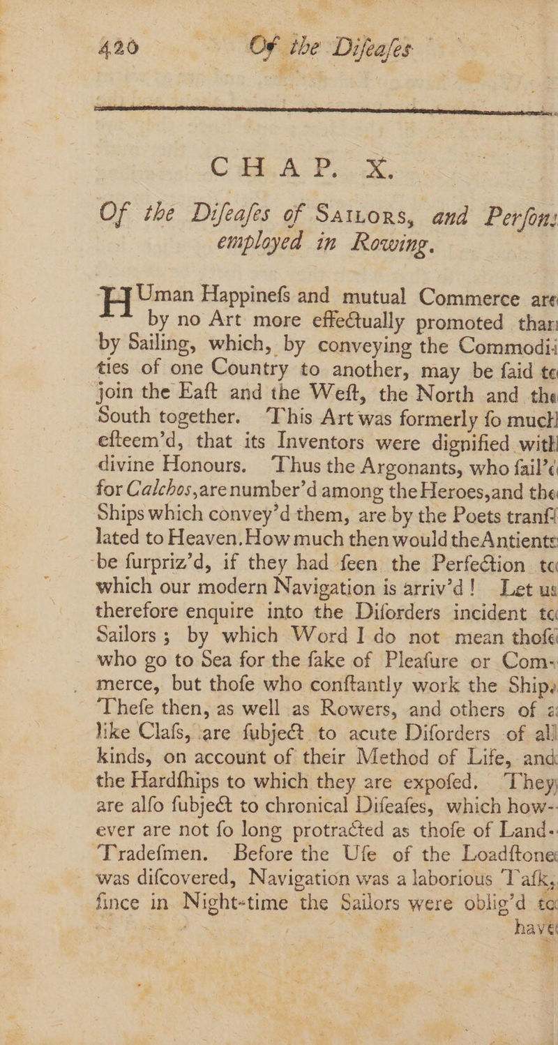 CHAP. X Of the Difeafes of Sattors, and Per fons | employed im Rowing. Tj] Uman Happinefs and mutual Commerce are ~“ by no Art more effectually promoted thar: by Sailing, which, by conveying the Commodi: ties of one Country to another, may be faid te join the Eaft and the Weft, the North and the South together. ‘This Art was formerly fo mucl efteem'd, that its Inventors were dignified with divine Honours. ‘Thus the Argonants, who fail’¢ for Calchos,arenumber’d among the Heroes,and the Ships which convey’d them, are by the Poets tranf! lated to Heaven. How much then would theAntiente ‘be furpriz'd, if they had feen the Perfection tc which our modern Navigation is arriv'd! | Let us therefore enquire into the Diforders incident tc Sailors ; by which Word I do not mean thofé who go to Sea for the fake of Pleafure or Com- . merce, but thofe who conftantly work the Ships Thefe then, as well as Rowers, and others of z like Clafs, are fubject to acute Diforders -of ali kinds, on account of their Method of Life, and the Hardfhips to which they are expofed. They are alfo fubje&amp; to chronical Difeafes, which how- ever are not fo long protracted as thofe of Land- ‘Tradefmen. Before the Ufe of the Loadftone was difcovered, Navigation was a laborious 'l'afk, fince in Night-time the Sailors were oblig'd to E s au hav