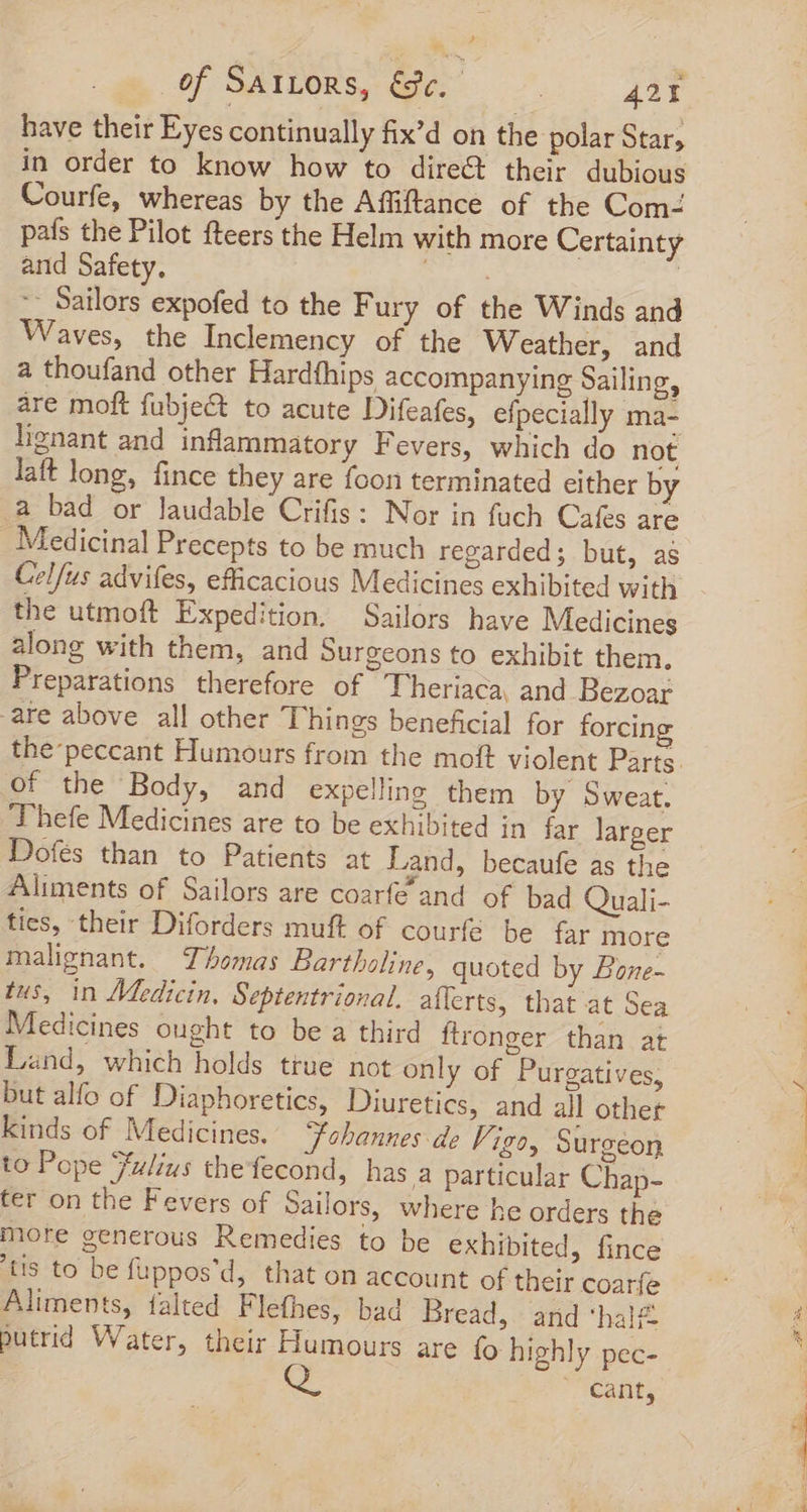 have their Eyes continually fix’d on the polar Stars in order to know how to direct their dubious Courfe, whereas by the Affiftance of the Com- país the Pilot fteers the Helm with more Certainty and Safety. | -- Sailors expofed to the Fury of the Winds and Waves, the Inclemency of the Weather, and a thoufand other Hardfhips accompanying Sailing, are moft fubje&amp;t to acute Difeafes, efpecially ma- lignant and inflammatory Fevers, which do not laft long, fince they are foon terminated either by a bad or laudable Crifis : Nor in fuch Cafes are Medicinal Precepts to be much regarded; but, as Celfus advifes, efficacious Medicines exhibited with the utmoft Expedition. Sailors have Medicines along with them, and Surgeons to exhibit them, Preparations therefore of Theriaca, and Bezoar are above all other Things beneficial for forcing the-peccant Humours from the moft violent Parte. of the Body, and expelling them by Sweat. Thefe Medicines are to be exhibited in far larger Dofés than to Patients at Land, becaufe as the Aliments of Sailors are coarfe and of bad Quali- tics, their Diforders muft of courfé be far more malignant. Thomas Bartholine, quoted by Bone- tus, in AMedicin. Septentrional. afferts, that at Sea Medicines ought to be a third ftronger than at Land, which holds ttue not only of Puregatives, but alfo of Diaphoretics, Diuretics, and all other kinds of Medicines. “fohannes de Vigo, Surgeon to Pope Fulius thefecond, has a particular Chap- ter on the Fevers of Sailors, where he orders the more generous Remedies to be exhibited, fince tis to be fuppos'd, that on account of their coarfe Aliments, falted Flefhes, bad Bread, and hal£ putrid Water, their Humours are fo highly pec- cant,