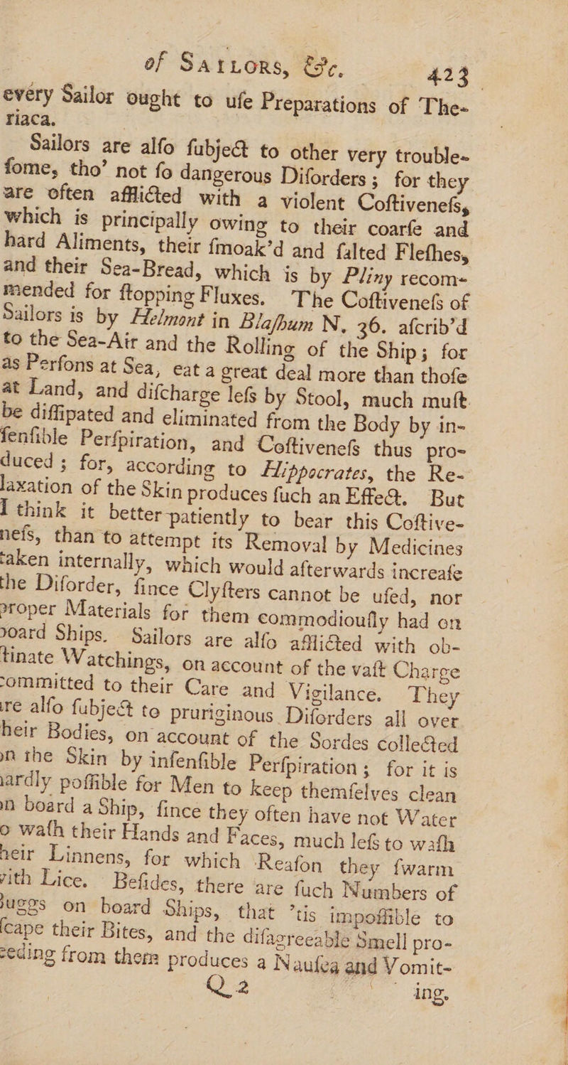 every Sailor ought to ufe Preparations of The- riaca. | Sailors are alfo fubje&amp;t to other very trouble- fome, tho’ not fo dangerous Diforders ;. for they are often afflicted with a violent Coftivenefs, which is principally Owing to their coarfe and hard Aliments, their fmoak’d and falted Flefhes, and their Sea-Bread, which is by Pliny recom- mended for ftopping Fluxes. The Coftivenets of Sailors is by Helmont in Blafhum N. 36. afcrib'd to the Sea-Air and the Rolling of the Ship; for as Perfons at Sea, eat a great deal more than thofe at Land, and difcharge lefs by Stool, much muft be diffipated and eliminated from the Body by in- fenfible Perfpiration, and Coftivenefs thus pro- duced; for, according to flippocrates, the Re- laxation of the Skin produces fuch anEffe&amp;. But ] think it better patiently to bear this Coftive- nefs, than to attempt its Removal by Medicines ‘aken internally, which would afterwards increafe the Diforder, fince Clyfters cannot be ufed, nor proper Materials for them commodioufly had on oard Ships. Sailors are alfo afflicted with ob- tinate Watchings, on account of the vaft Charge 'ommitted to their Care and Vigilance. The re alfo fubje&amp; to pruriginous Diforders all over heir Bodies, on account of the Sordes collected m the Skin by infenfible Perfpiration; for it is ardly poffible for Men to keep themfelves clean in board a Ship, fince they often have not Water o wath their Hands and Faces, much lefs to wath heir Linnens, for which Reafon they fwarm th Lice. Befides, there are fuch Numbers of jug9s on board Ships, that ’tis impoflible to cape their Bites, and the difazreeable Smell pro- :eding from there produces a Naufeg and Vomit- e ing.