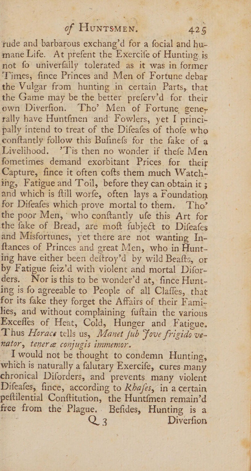 ude and barbarous exchang'd for a focial and hu- mane Life. At prefent the Exercife of Hunting. is not fo univerfally tolerated as it was in former Times, fince Princes and Men of Fortune debar the Vulgar from hunting in certain Parts, that the Game may be the better preferv’d for their own Diverfion. ‘Tho’ Men of Fortune gene rally have Huntfmen and Fowlers, yet I princi- pally intend to treat of the Difeafes of thofe who conftantly follow this Bufinefs for the fake of a Livelihood. ’Tis then no wonder if thefe Men fometimes demand exorbitant Prices for their Capture, fince it often cofts them much Watch- ing, Fatigue and Toil, before they can obtain it ; and which is ftill worfe, often lays a Foundation for Difeafes which prove mortal to them. Tho’ the poor Men,‘ who conftantly ufe this Art for the fake of Bread, are moft fubje&amp; to Difeafes and Misfortunes, yet there are not wanting In- ftances of Princes and great Men, who in Hunt- ing have either been deítroy'd by wild Beafts, or by Fatigue feiz'd with violent and mortal Difor- ders. Nor is this to be wonder'd at,: fince Hunt- ing is fo agreeable to People of all Claffes, that for its fake they forget the Affairs of their Fami- lies, and without complaining fuftain the various Excefles of Heat, Cold, Hunger and F atigue, Thus Horace tells us, Manet fub Fove frigido ve- nator, tenere conjugis immemor. | | I would not be thought. to condemn Hunting, which is naturally a falutary Exercife, cures many chronical Diforders, and prevents many violent Difeafes, fince, according to Kha/es, in a certain peftilential Conftitution, the Huntfmen remain'd free from the Plague.. Befides, Hunting is a EU Q 3 Diverfion