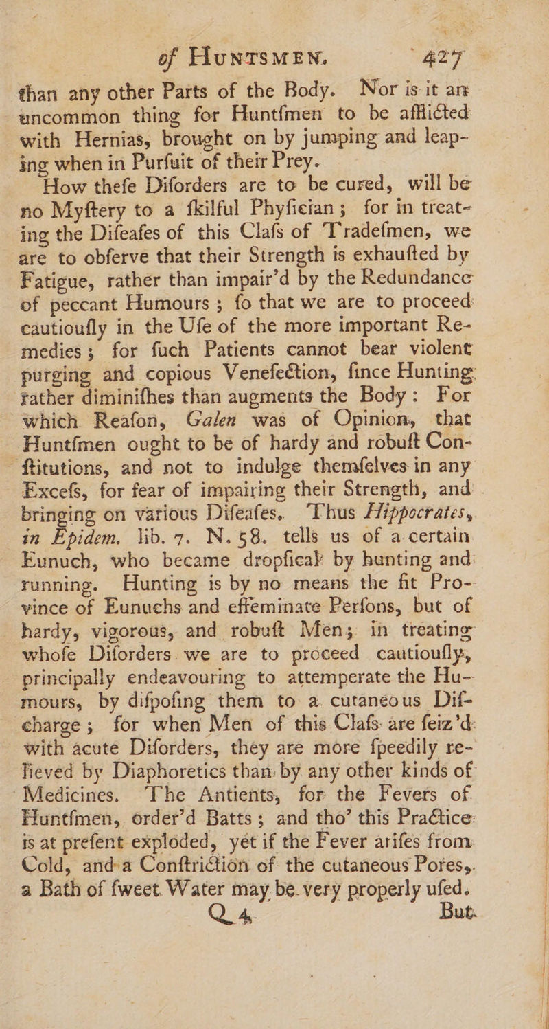 than any other Parts of the Body. Nor is it an uncommon thing for Huntfmen to be afflicted with Hernias, brought on by jumping and leap- ing when in Purfuit of their Prey. How thefe Diforders are to be cured, will be no Myftery to a fkilful Phyfieian; for in treat- ing the Difeafes of this Clafs of Tradefmen, we are to obferve that their Strength is exhaufted by Fatigue, rather than impair'd by the Redundance of peccant Humours ; fo that we are to proceed cautioufly in the Ufe of the more important Re- medies; for fuch Patients cannot bear violent father diminifhes than augments the Body: For which Reafon, Galen was of Opinion, that Huntfmen ought to be of hardy and robuft Con- ftitutions, and not to indulge themfelves in any bringing on various Difeafes. Thus Hippocrates, in Epidem. lib. 7. N.58. tells us of a certain Eunuch, who became dropficab by hunting and: running. Hunting is by no means the fit Pro-- vince of Eunuchs and effeminate Perfons, but of hardy, vigorous, and robuft Men; in treating whofe Diforders. we are to proceed cautioufly, - principally endeavouring to attemperate the Hu- mours, by difpofing them to a. cutaneous Dif- €barge; for when Men of this Clafs are feiz’d: with acute Diforders, they are more fpeedily re- Tieved by Diaphoretics than: by any other kinds of Medicines. The Antients, for the Fevers of Huntfmen, order’d Batts; and tho’ this Practice: is at prefent exploded, yet if the Fever arifes from Cold, anda Conftriction of the cutaneous Pores,. a Bath of fweet Water may be. very properly ufed.