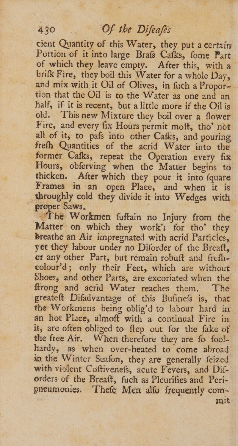 $90 Um Of the Difea/es cient Quantity of this Water, they put a certain Portion of it into large Brafs Cafks, fome Part. of which they leave empty. After this, with a brifk Fire, they boil this Water for a whole Day, and mix with it Oil of Olives, in fuch a Propor- tion that the Oil is to the Water as one and an half, if it is recent, but alittle more if the Oil is old. 'This new Mixture they boil over a flower Fire, and every fix Hours permit moft, tho' not all of it; to pafs into other Cafks, and pouring frefh Quantities of the acrid Water into the former Cafks, repeat the Operation every fix Hours, obferving when the Matter begins to thicken. After which they pour it into fquare Frames in an open Place, and when it is throughly cold they divide it into Wedges with | oe Saws, | oe “The Workmen fuftain no Injury from the ‘Matter on which they work’; for tho’ they breathe an Air impregnated with acrid Particles, yet they labour under no Diforder of the Breaft, or any other Part, but remain robuit and frefh- colour'd; only their Feet, which are without Shoes, and other Parts, are excoriated when the frong and acrid Water reaches them. The greateft Difadvantage of this Bufinefs is, that the Workmens being oblig'd to labour hard in án hot Place, almoft with a continual Fire in it, are often obliged to flep out for the fake of the free Air. When therefore they are fo. fool- hardy, as when over-heated to come abroad in the Winter Seafon, they are generally feized with violent Coftivenefs, acute Fevers, and Dif- orders of the Breaft, fuch as Pleurifies and Peri- pneumonies. Thefe Men alfo frequently com- | mit