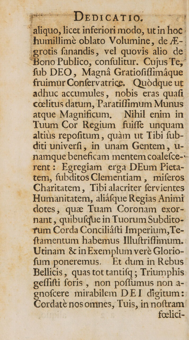 ^DrpoicATTU 4 Poe licet inferiori modo, utin hoc: humillimé oblato Volumine, de £- . .grotis fanandis, vel quovis alio de. 'Bono Publico, confülitur. Cujus Te fub DEO, Magni Gratiofiffimáque fruimur Confervatrice. Quódque ut adhuc accumules, nobis eras quafi coelitus datum, Paratiffimum Munus atque Magnificum, Nihil enim in Tuum Cor Regium fuiffe unquam altius repofitum , quàm ut Tibi fub- diti univerfi, in unam Gentem , u- namque beneficam mentem coalefce--- rent: Egregiam erga DEum Pieta- tem, fubditos Clementiam , miferos Charitatem, Tibi alacriter fervientes Humanitatem, aliáfque Regias Animi dotes, quae Tuam Coronam exor- nant, quibufuei in TuorumSubdito- rum Corda Conciliáfti Imperium,Te- ftamentum habemus Iluftriffimum.. . Utinam &amp; in Exemplum veré Glorio- fum poneremus. Et dum in Rebus Bellicis, quastottantifq ; Triumphis geffifti foris , non poffumus non a- gnofcere mirabilem DEI digitum: Cordaté nosonines, Tuis, in noftram. foelici-.