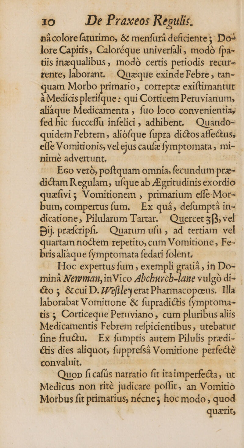 nácolorefaturimo, &amp; menfurá deficiente; Do* lore Capitis, Caloréque univerfali; modó fpa- tiis inzqualibus, modó certis periodis recur- rente; laborant. Quaeque exinde Febre ; tan- quam Morbo primario, correptz exiftimantur à Medicis plerifque: qui Corticem Peruvianum, aliaque Medicamenta , fuo loco convenientia, fed hic fucceffu infelici , adhibent. ^Quando- quidem Febrem, aliófque fupra dictos affectus; eíIe Vomitionis, vel ejus caufz fymptomata ; mi- nimé advertunt, | Eco veró, poftquam omnia, fecundum prz- dictam Regulam, ufque ab ZEgritudinis exordio quaíivi3 Vomitionem , primarium effe-Mor- bum, compertus fum. Ex quà, defumpti in- dicatione, Pilularum Tartar, Quercet 5(3, vel Sij. prefcripf. ^ Quarum ufü , ad tertiam vel quartam noctem repetito, cum Vomitione , Fe- bris aliaque fymptomata fedari folent, | Hoc expertus fum , exempli gratià ; in Do- minà Nemman,inVico Abchbwrcb-lane vulgó di- &amp;o 5. &amp; cui D. efle erat Pharmacopoeus. Illa laborabat Vomitione &amp; fupradictis (ymptoma- tis 5 Corticeque Peruviano, cum pluribus aliis Medicamentis Febrem refpicientibus , utebatur fine fru&amp;u. — Ex fumptis autem Pilulis predi- &amp;tis dies aliquot, fupprefsà Vomitione perfedté convaluit. ed | Quo» fi cafüs narratio fit itaimperfecta, ut Medicus non rité judicare poffit, an Vomitio Morbus fit primarius, nécne; hoc modo , quod | quatit,