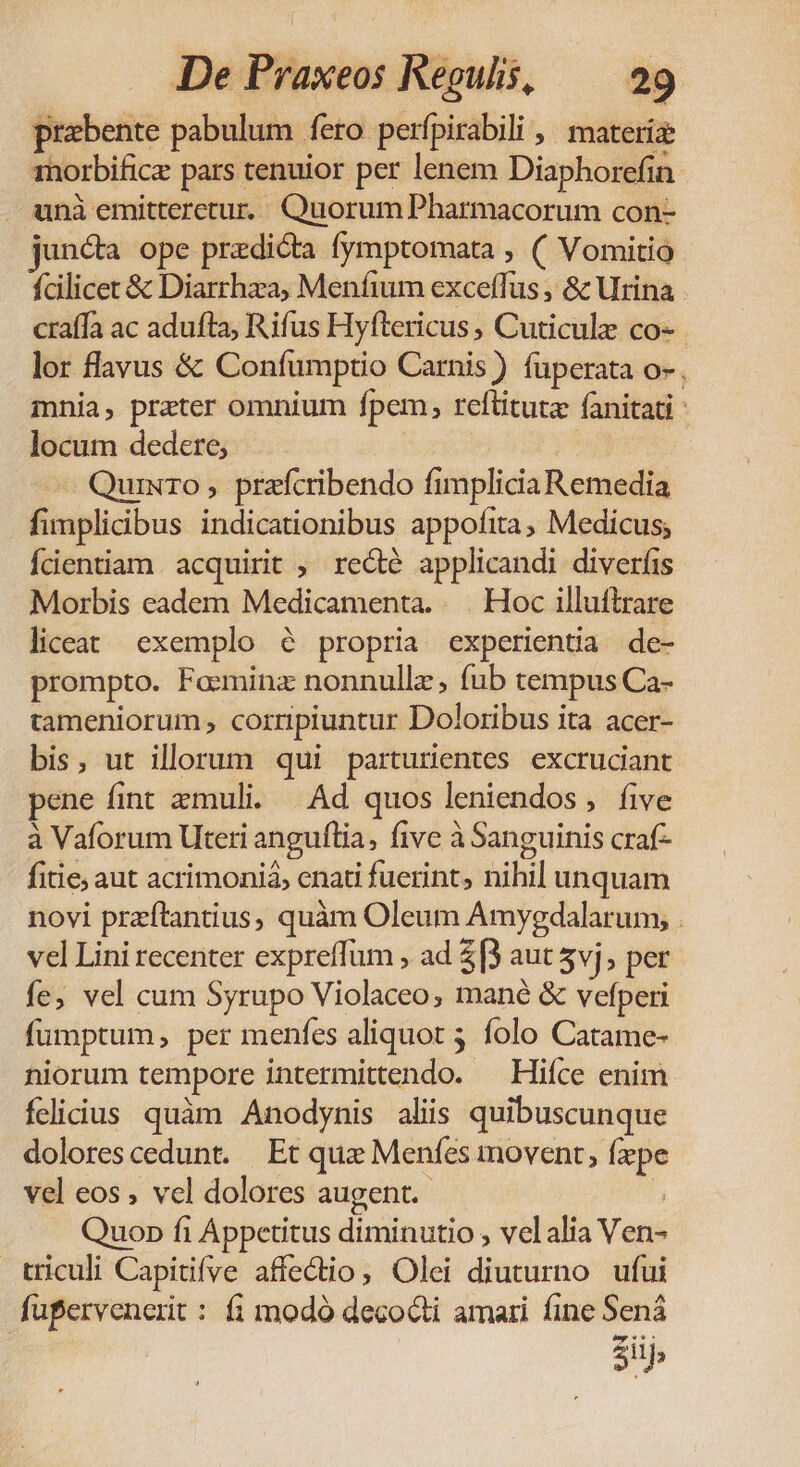 prabente pabulum fero perfpirabili | materie: morbificz pars tenuior per lenem Diaphorefin . unà emitteretur. QuorumPharmacorum con- jun&amp;a ope predicta fymptomata , ( Vomitio- fcilicet &amp; Diarrhza, Menfium exceffüs , &amp; Urina craffà ac adufta, Rifus Hyftericus , Cuticulze co- lor flavus &amp; Confumptio Carnis ) füperata o», mnia, preter omnium fpem, reftituta fanitati : locum dedere; - Quixro, prafcribendo fimplicia Remedia fimplicibus indicationibus appofita, Medicus; Ídentiam acquirit , recté applicandi diverfis Morbis eadem Medicamenta. | Hoc illuftrare liceat exemplo 6 propria experientia de- prompto. Faeminz nonnulle, fub tempus Ca- tameniorum , corripiuntur Doloribus ita acer- bis, ut illorum qui parturientes. excruciant pene fint zmuli. | Ad quos leniendos, five à Vaforum Uteti anguflia, five à Sanguinis craf- fitie; aut acrimonià, enati fuerint, nihil unquam novi preftantius, quàm Oleum Amygdalarum, . vel Lini recenter expreffum , ad 5[3 aut 5vj, per fe, vel cum Syrupo Violaceo, mané &amp; vefperi fumptum, per menfes aliquot 5 folo Catame- niorum tempore intermittendo. — Hiíce enim felicius quàm Anodynis aliis quibuscunque dolores cedunt. Et que Menfes movent, fxpe vel eos , vel dolores augent. ? Quop fi Appetitus diminutio , vel alia Ven- triculi Capitifve affectio, Olei diuturno ufui fufervenerit : fi modó decocti amari fine Sená 5i