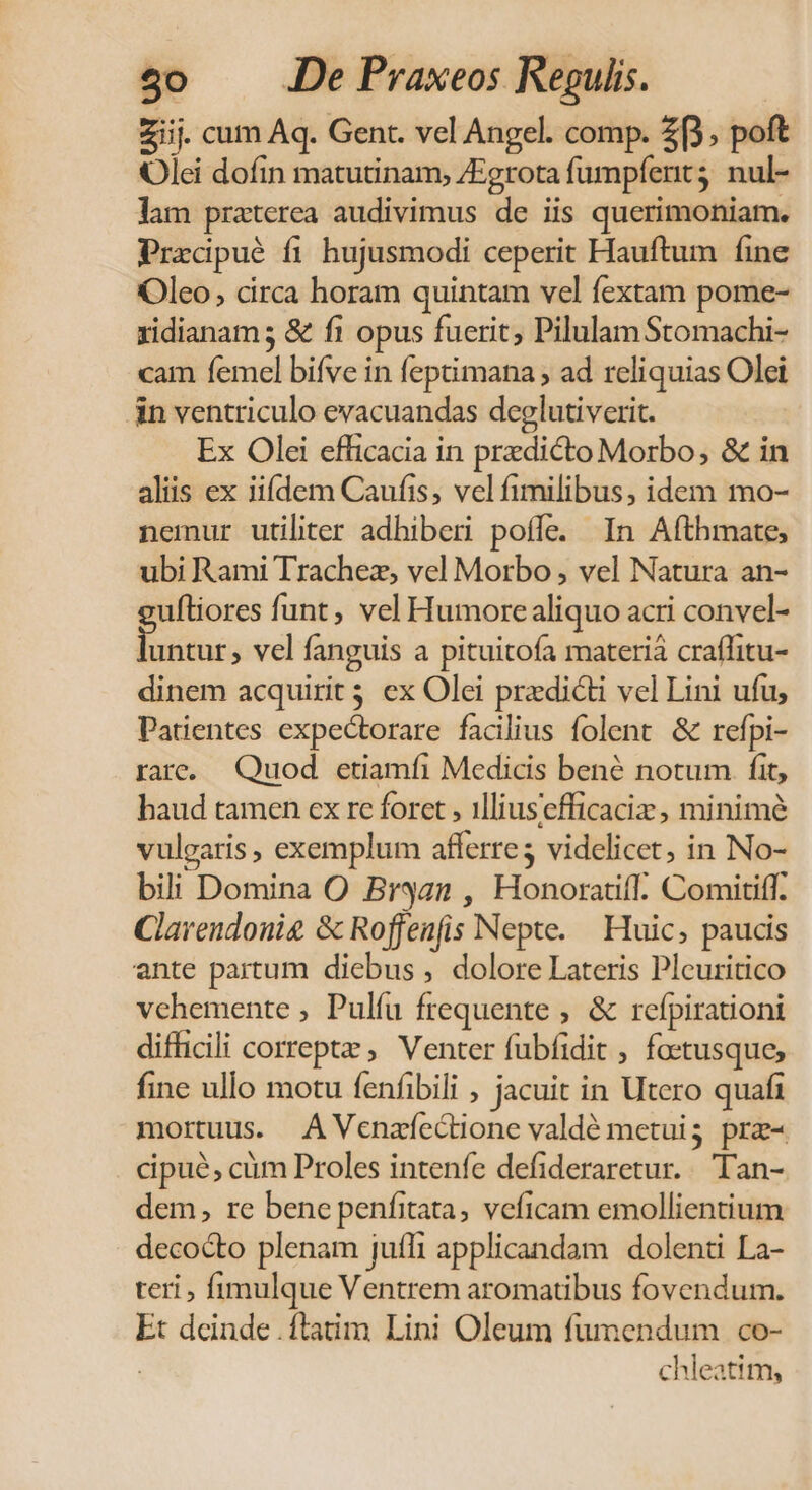 Ziij. cum Aq. Gent. vel Angel. comp. 2, poft Olei dofin matutinam, /Egrota fumpfent;. nul- lam praterea audivimus de iis querimoniam. Precipué fi hujusmodi ceperit Hauftum fine Oleo, circa horam quintam vel fextam pome- xidianams & fi opus fuerit; PilulamStomachi- cam femel bifve in feptimana ; ad reliquias Olei in ventriculo evacuandas deglutiverit. Ex Olei efficacia in predicto Morbo, & in aliis ex iifdem Caufis, vel fimilibus, idem mo- nemur utiliter adhiberi poffe. In Afthmate, ubi Rami Trachez, vel Morbo , vel Natura an- uftiores funt , vel Humorealiquo acri convel- Bus; vel fanguis a pituitofa materià craffitu- dinem acquirit 5 ex Olei prxdicti vel Lini ufu, Patentes expectorare facilius folent & refpi- rare, Quod etiamfi Medicis bene notum fit, haud tamen ex re foret , illiusefficaciz , minimé vulgaris, exemplum afferre; videlicet, in No- bili Domina O Bryan , Honorati. Comitiff. Clavendouig & Roffenfis Nepte. — Huic, paucis ente partum diebus , dolore Lateris Pleuritico vchemente , Pulíu frequente , & refpirationi difficili correptz ; Venter fubfidit , foetusque, fine ullo motu fenfibili , jacuit in Utero quafi mortuus. A Venafectione valdé metuig pra- cipue, cüm Proles intenfe defideraretur... ''an- dem, re bene penfitata, veficam emollientium decocto plenam juífi applicandam dolenti La- teri , fimulque Ventrem aromatibus fovendum. Et deinde .flatim Lini Oleum fumendum co- chleatim,