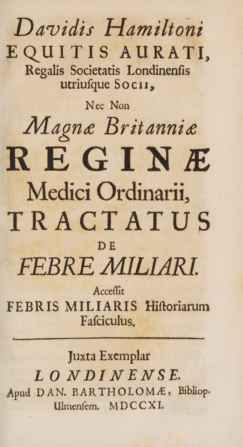 Davidis Hamilton: EQUITIS AURATI, Regalis Societatis Londinenfis utriufque 80 Ci1, Magne Britannia REGINE Medici Ordinarii, IRAGCIAIUS FEBRE MILIARI Acceffit FEBRIS MILIARIS Hiftoriarum Fafciculus, Juxta Exemplar LONDINENSE. Apud .D AN. BARTHOLOMLE, Bibliop. : Ulmenfem, MDCCXI.