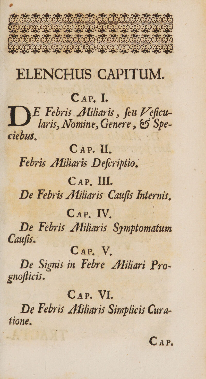 Josie bat ote b oboe e et Mog escencoib sep ende ZIIIIITT TTE COQOQOqUqe ded ue QE Qe QE d ACQUE ELENCHUS CAPITUM. e Cam lf. 1)? Febris Miliaris , feu Feficu- laris, Nomine, pid o M ciebus, : Cage Ih Febris AMiliaris Defcriptio, C 47, III. De Febris /Miliaris Caufis Infernis, Car. IV. Uus De Febris AMiliaris Symptomatum Caufis.: Car. V, De Signis in Febre. ZMiliari Pro- gnoflicis. Car. VI. De Febris ZMiliaris Simplicis Cura- (ione, — Car.