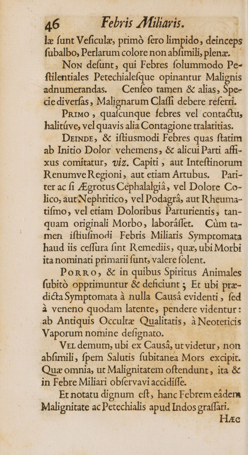 lz funt Veficulz, primó fero limpido, deinceps fubalbo, Perlarum colore nonabfimili; plenz. Nox defunt; qui Febres folummodo Pe- ftilentiales Petechialefque opinantur Malignis adnumerandas. — Cenfeo tamen &amp; alias; Spe- cie diverfas, Malignarum Claflfi debere referri. Pnrwo , quaícunque febres vel contactu, halitáve, vel quavis alia Contagione tralatitias. Dziwpr, &amp; iftiusmodi Febres quas ftatim ab Initio Dolor vehemens, &amp; alicui Parti. affi- xus comitatur, viz. Capiti ; aut Inteftinorum RenumveRegioni, aut etiam Artubus. — Pari- ter ac fi /Egrotus Cephalalgià, vel Dolore Co- lico, autNephritico, vel Podagrá, aut Rheuma- tiímo, vel etiam Doloribus Parturientis, tan- quam originali Morbo, laboráffet. | Cüm ta- men ifliufmodi Febris Miliaris Symptomata haud iis ceffura fint Remediis, quz, ubi Morbi ita nominati primarii funt, valere folent. PonRo, &amp; in quibus Spiritus Animales fubitó opprimuntur &amp; deficiunt 5 Et ubi prz- dicta Symptomata à nulla Causá evidenti , fed à veneno quodam latente, pendere videntur : ab Antiquis Occultz Qualitatis, à Neotericis Vaporum nomine defignato. Vzrr demum, ubi ex Causà, ut videtur, non abfimili, fpem Salutis fubitanea Mors excipit. Quz omnia, ut Malignitatem oftendunt , ita &amp; in Febre Miliari obfervavi accidiffe. Et notatu dignum cft, hanc Febrem eàders Malignitate ac Petechialis apud Indos graffari. e