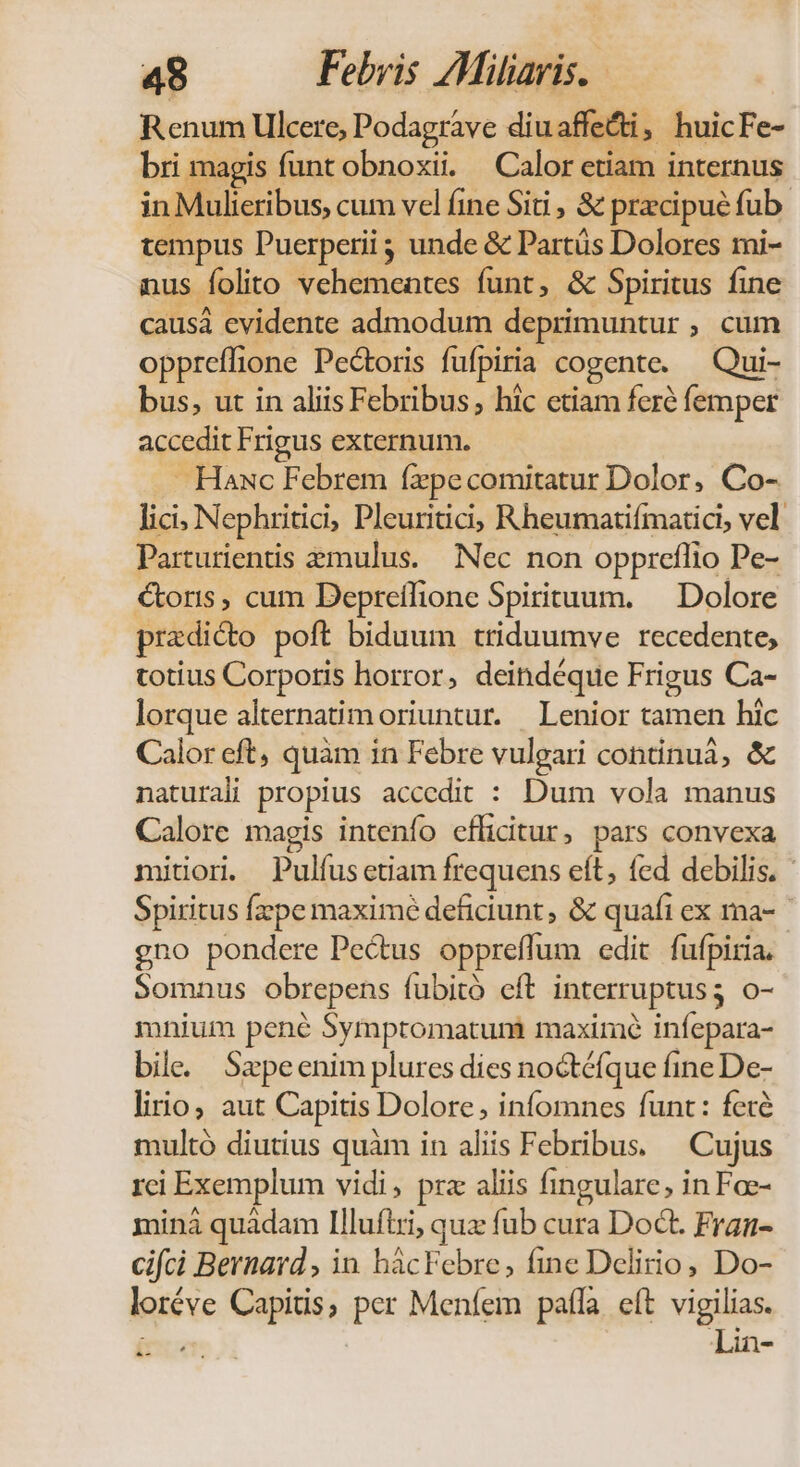 Renum Ulcere, Podagrave diuaffe&amp;ti, huicFe- bri magis funt obnoxii. Calor etiam internus in Mulieribus, cum vel ine Siti , &amp; praecipue fub. tempus Puerperii unde &amp; Parts Dolores mi- nus folito vehementes funt, &amp; Spiritus fine causá evidente admodum deprimuntur , cum oppreffione Pectoris fufpiria cogente. — Qui- bus, ut in aliis Febribus, hic etiam feré femper accedit Frigus externum. - Haxc Febrem fxpecomitatur Dolor, Co- lici; Nephritici, Pleuritici; Rheumatifmatici, vel Parturientis emulus. Nec non oppreflio Pe- coris, cum Depreílione Spirituum. — Dolore pradicto poft biduum ttiduumve recedente, totius Corporis horror, deindéque Frigus Ca- lorque alternatim oriuntur. | Lenior tamen hic Calor eft, quam in Febre vulgari continuá, &amp; naturali propius accedit : Dum vola manus Calore magis intenfo efficitur, pars convexa mitori Pulíusetiam frequens eft, fed debilis. Spiritus fzzpe maxime deficiunt, &amp; quafi ex ma-- gno pondere Pectus oppreffum edit fufpiria, Somnus obrepens fubitó eft interruptus; o- mnium pené Symptomatunm maximé infepara- bile. Sepeenim plures dies noctéfque fineDe- lirio, aut Capitis Dolore; infomnes funt: fecé multó diutius quàm in aliis Febribus. Cujus rci Exemplum vidi, prz aliis fingulare, in Fae- miná quàádam Illufiri, qux fub cura Doct. Fran- cifci Bernard , in hácFebre, fine Delirio, Do- loréve Capitis, per Menfem pala eít vigilias. Lin- LII