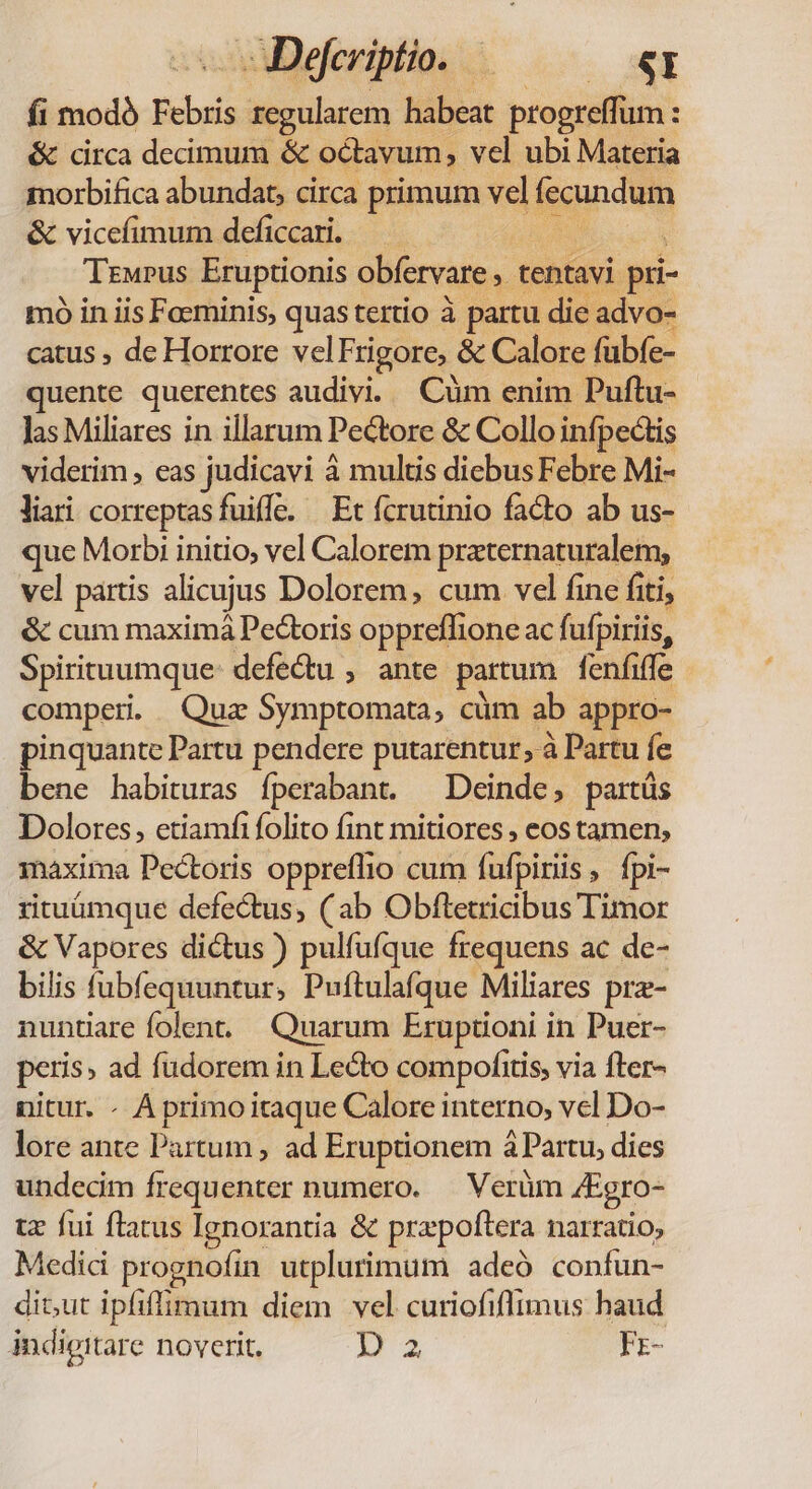 Decriptio. — — «y fi modó Febris regularem habeat progreffum : &amp; circa decimum &amp; octavum, vel ubi Materia morbifica abundat; circa primum vel fecundum &amp; vicefimum deficcari. — ; TrwPus Eruptionis obfervare , tentavi mo in iis Foeminis, quas tertio à partu die advo- catus , de Horrore velFrigore, &amp; Calore fübfe- quente querentes audivi. Cüm enim Puftu- Jas Miliares in illarum Pectore &amp; Collo infpectis viderim , eas judicavi à multis diebus Febre Mi- liari correptasfuile. — Et fcrutinio facto ab us- que Morbi initio, vel Calorem praternaturaleim,; vel partis alicujus Dolorem, cum vel fine fiti, &amp; cum maximá Pectoris oppreffione ac fufpiriis, Spirituumque: defectu , ante partum fenfiffe comperi. Qua Symptomata, cüm ab appro- pinquante Partu pendere putarentur, à Partu fe bene habituras fperabant. — Deinde, partüs Dolores, etiamfi folito fint mitiores , eos tamen, maxima Pectoris oppreflio cum fufpiriis, fpi- rituümque defectus, (ab Obftetricibus Timor &amp; Vapores dictus ) pulfufque frequens ac de- bilis fubfequuntur, Puftulafque Miliares pra- nunuare folent. Quarum Eruptioni in Puer- peris» ad füdorem in Lecto compofitis, via fter- nitur. - A primo itaque Calore interno, vel Do- lore ante Partum , ad Eruptionem à Partu, dies undecim frequenter numero. — Verüm 4Egro- tz fui flatus Ignorantia &amp; przpoftera narratio, Medic prognofin utplurimum adeó confun- dit,ut ipfiffimum diem vel curiofiflimus haud indigitare noverit. DA FE-