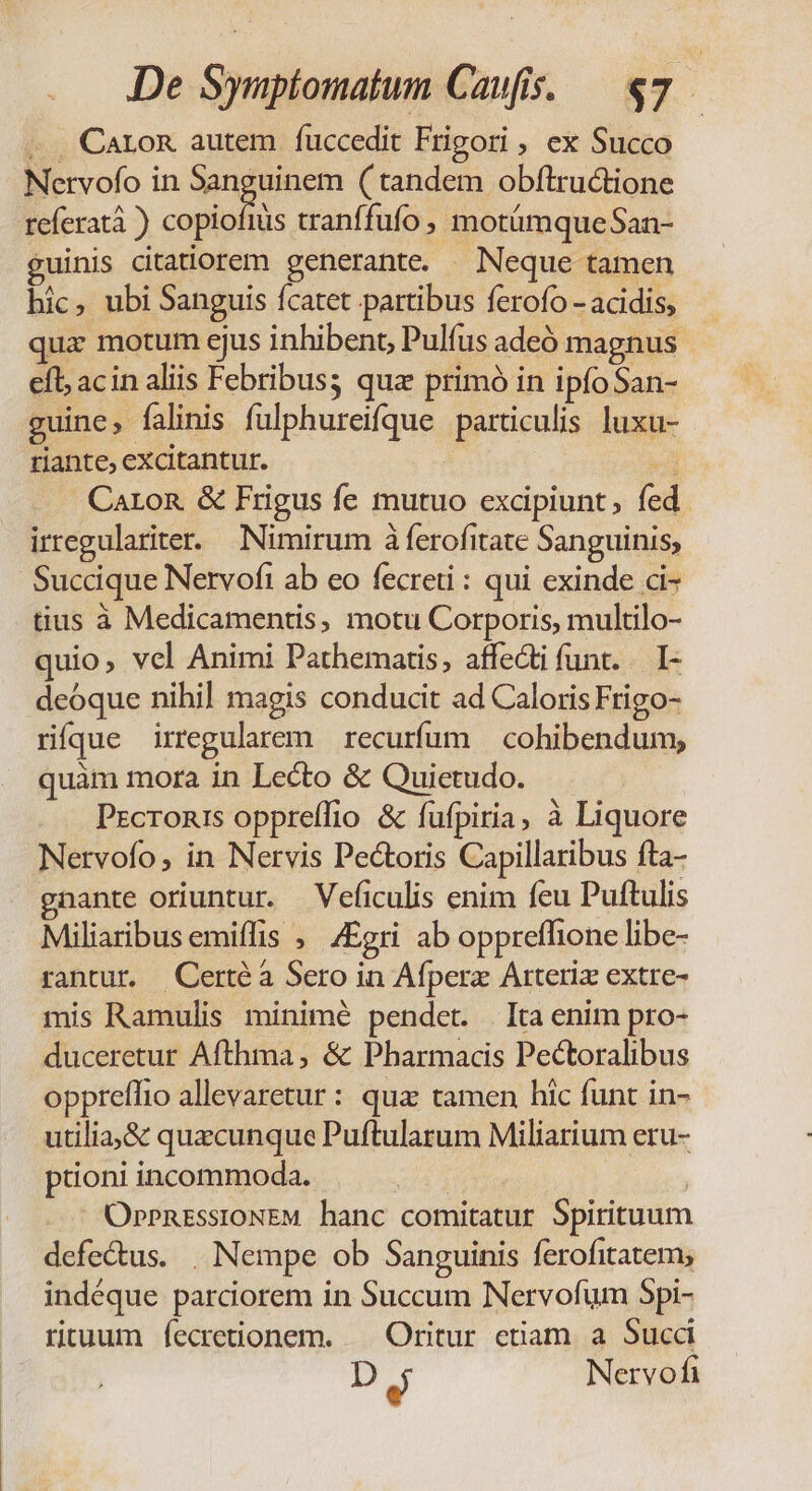 De Symptomatum Caufis. — «7 . Caron autem íuccedit Frigori , ex Succo Nervofo in Sanguinem ( tandem obftructione referat ) cond tranffufo, motümqueSan- guinis citatiorem generante. Neque tamen hic, ubi Sanguis fcatet partibus ferofo - acidis, qua motum ejus inhibent, Pulfus adeó magnus efl; acin aliis Febribuss quz primó in ipfo San- guine, falinis fulphureifque particulis luxu- riante, excitantur. e Caron &amp; Frigus fe mutuo excipiunt, fed irregulariter. Nimirum à ferofitate Sanguinis, Succique Nervofi ab eo fecreti : qui exinde ci- tius à Medicamentis, motu Corporis, multilo- quio, vel Animi Pathematis, affecti funt. — I- deóque nihi] magis conducit ad Caloris Frigo- rífque irregularem recurfum | cohibendum, quàm mora in Lecto &amp; Quietudo. Prcromis oppreffio &amp; fufpiria, à Liquore Nervofo, in Nervis Pectoris Capillaribus fta- gnante oriuntur. Veficulis enim feu Puftulis Miliaribus emiffis ,' /£gri ab oppreffione libe- rantur. Certé à Sero in Afperz Arteriz extre- mis Ramulis minimé pendet. | Ita enim pro- duceretur Afthma , &amp; Pharmacis Pectoralibus oppreffio allevaretur : qua tamen hic funt in- utilia&amp; quacunque Puftularum Miliarium eru- proni incommoda. | OpPnrsstoNEM hanc comitatur Spirituum defe&amp;us. . Nempe ob Sanguinis ferofitatem; indéque parciorem in Succum Nervofum Spi- rtuum íecretionem. — Oritur etiam a Succ D «1 Nervofi