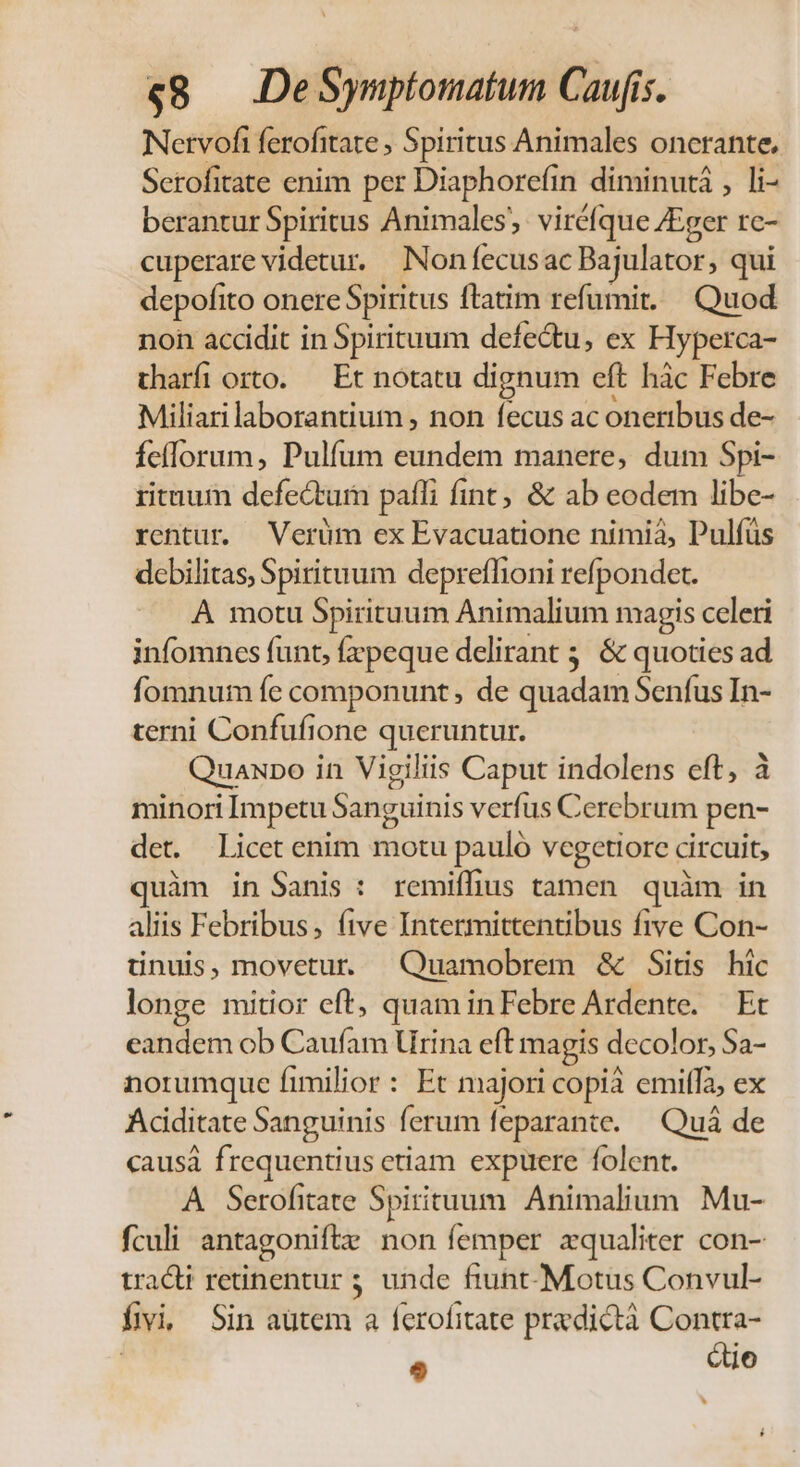 e€8 DeSymptomatum Caufis. Netvofi ferofitate ; Spiritus Animales oncrante, Serofitate enim per Diaphorefin diminuti , li- berantur Spiritus Animales, viréfque /Eger rc- cuperare videtur. Non fecusac Bajulator, qui depofito onere Spiritus ftatim refumit. Quod non accidit in Spirituum defectu, ex Hyperca- tharfi orto. — Et notatu dignum eft hác Febre Miliarilaborantium , non fecus ac oneribus de- feflorum, Pulfum eundem manere, dum Spi- rituum defectum paffi fint; &amp; ab eodem libe- rentur. Verüm ex Evacuatione nimià, Pulfüs debilitas, Spirituum depreffioni refpondet. A motu Spirituum Animalium magis celeri infomncs funt, fzpeque delirant 5. &amp; quoties ad fomnum fe componunt , de quadam Senfus In- terni Confufione queruntur. Quaxpo in Vigiliis Caput indolens eft, à minori Impetu Sanguinis verfus Cerebrum pen- det. Licet enim motu pauló vcegetiorc circuit, quàm in Sanis : remiffius tamen quàm in aliis Febribus, (ftve Intermittentibus five Con- ünuis, movetur Quamobrem &amp; Sitis hic longe mitior eft, quam in Febre Ardente. Et eandem ob Caufam rina eft magis decolor, Sa- norumque fimilior : Et majori copi emiffà, ex Aciditate Sanguinis ferum feparante. — Quá de causá frequentius etiam expuere folent. A Serofitate Spirituum. Animalium Mu- fculi antagoniftz non femper zqualiter con- tracti retinentur 5; unde fiunt-Motus Convul- fivi, Sin autem a ferofitate pradictà Contra- | e Qo
