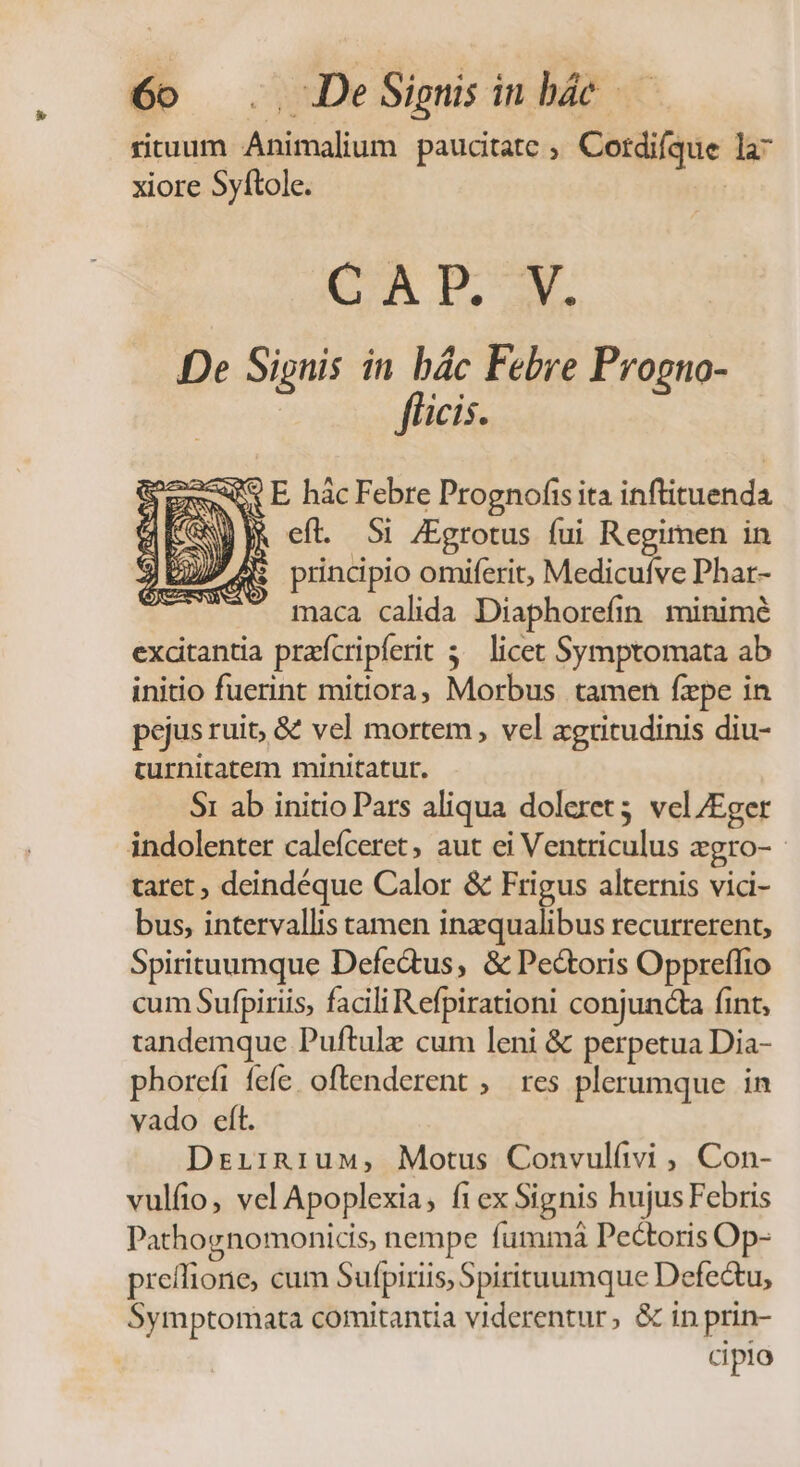 rituum Animalium paucitate ; Cordifque la- xiore Syftole. : CAP.-M De Sipnis in bác Febre Progno- fficis. «v E hàác Febre Prognofis ita inftituenda jk eft. Si /Egrotus fui Regimen in ; principio omiferit, Medicufve Phar- maca calida Diaphorefin minimé exdtantia praícripferit 5^ licet Symptomata ab initio fuerint mitiora, Morbus tamen fepe in pejus ruit, &amp; vel mortem , vel agritudinis diu- turnitatem minitatur. $1 ab initio Pars aliqua doleret5 vel/Eger indolenter calefceret, aut ei Ventriculus zgro- - taret, deindéque Calor &amp; Frigus alternis vici- bus, intervallis tamen inzqualibus recurrerent, Spirituumque Defe&amp;tus, &amp; Pectoris Oppreffio cum Sufpiriis, facili Refpirationi conjuncta fint, tandemque Puftule cum leni &amp; perpetua Dia- phoreft fefe. oftenderent ,— res plerumque. in vado eíl. DrirRgiuw, Motus Convulívi , Con- vulíio, vel Apoplexia, fi ex Signis hujus Febris Pathognomonicis, nempe fumma Pectoris Op- preífione, cum Sufpiriis, Spirituumque Defectu, Symptomata comitantia viderentur, &amp; in prin- | cipio