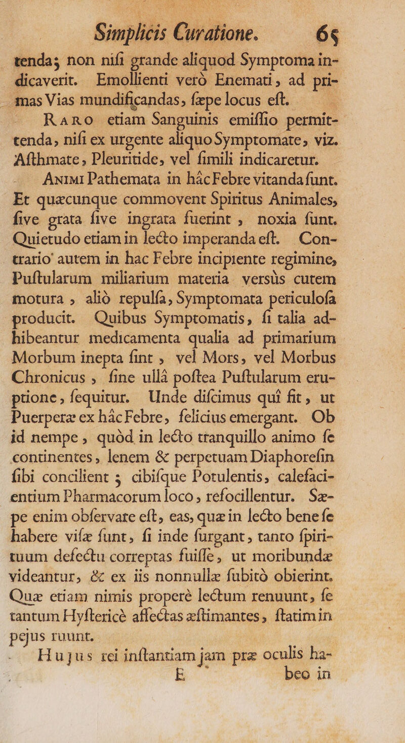 tenda; non nifi grande aliquod Symptoma in- | dicaverit Emollienti veró Enemati , ad pri- .3nas Vias mundificandas » fepe locus eft. — Rano ctiam Sanguinis emiffio permit- tenda, nifi ex urgente aliquo Symptomate, viz. Afthmate , Pleuritide, vel fimili indicaretur. AuiM1 Pathemata in hácFebre vitanda funt. Et quacunque commovent Spiritus Animales, five grata five ingrata fuerint ; noxia funt. Quictudo etiam in lecto imperanda eft. Con- trario autem in hac Febre i incipiente regimine, Puftularum miliarium materia versüs cutem motura ; alió repulía, Symptomata periculofa produci. Quibus Symptomatis, fi talia ad- hibeantur medicamenta qualia ad primarium Morbum inepta fint ,, vel Mors, vel Morbus Chronicus ; fine ullà poftea Puftularum eru- puone,íequitur. Unde difcimus qui fit , ut Puerperz ex hácFebre,; felicius emergant. Ob id nempe , quód in leo tranquillo animo fe continentes , lenem &amp; perpetuam Diaphorefin fibi concilient 3. cibifque Potulentis, calefaci- entium Pharmacorum loco; refocillentur. Sz- pe enim obfervare eft, eas, quz in lecto bene fe habere vifz funt, fi inde furgant, tanto fpiri- tuum defectu correptas fuifle, ut moribundz videantur, &amp; ex iis nonnullz fuübitó obierint. Quz etiam nimis properé lectum renuunt, fe tantum Hyftericé affectas eftimantes, ftatim in pgus rant. Hujus iei inflantiam jam prz oculis ha- beo in