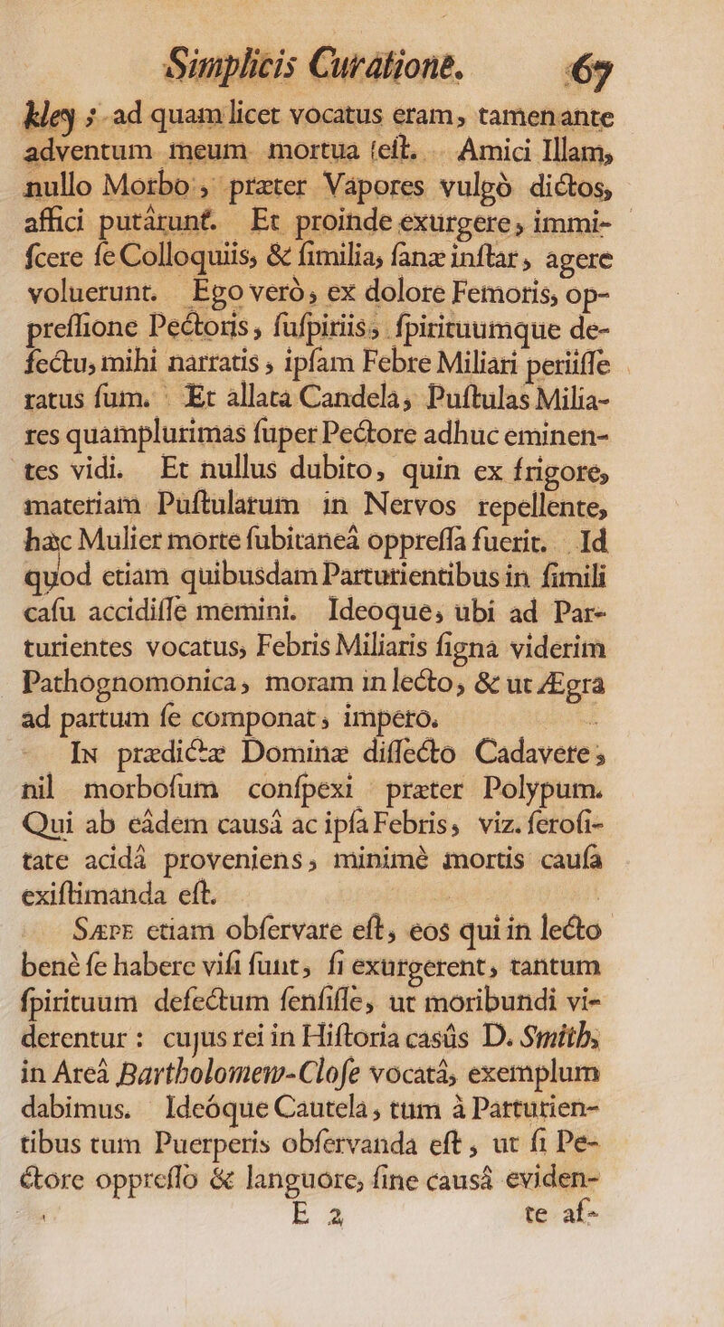 ley 5 ad quam licet vocatus eram, tamenante adventum meum. mortua (eil, .... Amici Illam, nullo Morbo, praeter Vapores vulgó dictos, affid putárunt. Et proinde exurgere, immi- - fcere fe Colloquiis, &amp; fimilia, fanz inftar, agere voluerunt. Ego veró, ex dolore Femoris; op- preflione Pectoris , fufpiriis, fpirituumque de- fectu, mihi narratis , ipfam Febre Miliari periiffe ratus fum. ' Et allata Candela, Puftulas Milia- res quamplurimas fuper Pe&amp;ore adhuc eminen- tes vidi. Et nullus dubito, quin ex frigore, materiam Puftulatum 1n Nervos repellente, hac Mulier morte fubitaneá oppreffa fuerit... Id quod etiam quibusdam Parturientibus in fimili cafu accidiffe memini. Ideoque; ubi ad Par- turientes vocatus, Febris Miliaris figna viderim - Pathognomonica, moram in lecto, &amp; ut ZEgra ad partum fe componat, impero. ; IN. praedi&amp;c Domine diffe&amp;to Cadavete ; nil morbofum confpexi prater Polypum. Qui ab eádem causá ac ipfaFebris, viz.ferofi- tate acidà proveniens, minimé mortis caufa exiflimanda eft. — — | Sarz ctiam obfervare eft, eos qui in le&amp;to- bené fe habere vifi funt; fi exargerent, tantum fpirituum defectum fenfiffe, ut moribundi vi- derentur: cujusrei in Hiftoria casüs D. Smith, in Are Bartbolomem-Clofe vocatà, exemplum dabimus. Ideóque Cautela, tum à Pattutien- tibus tum Puerperis obfervanda eft , ut f1 Pe- &amp;ore oppreffo &amp; languore, fine causá eviden- iia EA te af-
