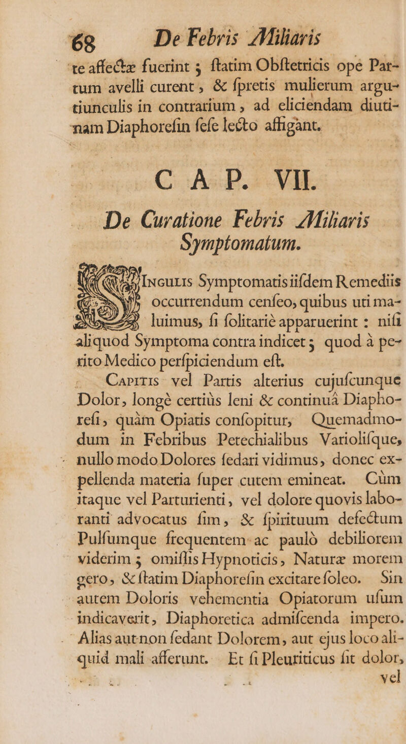 teaffecte fucrint 3. ftatim. Obftetricis ope Pat- tum avelli curent , &amp; fpretis mulierum argu- tiunculis in contrarium , ad eliciendam diuti- nam Diaphorcfin fefe lecto affigant. C ASIE De Curatione Febris AMilaris women NV v occurrendum cenfeo; ik uti ma- 72 luimus, fi folitarie apparuerint : nifi aliquod Symptoma contra indicet quod à pe- rito Medico perfpiciendum eft. Caper vel Partis alterius cujufcunque Dolor, longe certiüs leni &amp; continuá Diapho- refi, quàm Opiatis confopitur; Quemadmo- dum in Febrbus Petechialibus Varioli(que; - nullo modo Dolores fedari vidimus, donec ex- pellenda materia fuper cutem emineat. .Cüm itaque vel Parturienti, vel dolore quovis labo- ranti advocatus fim, &amp; fpirituum defectum Pulfumque frequentem-ac pauló debiliorem viderim 5. omiflis Hypnoticis, Naturz morem gero, &amp; (latim Diaphore(in excitarefoleo. Sin autem Doloris vehementia Opiatorum ufum indicaverit, Diaphorctica admifcenda impero. ' Aliasautnon fedant Dolorem, aut ejus. loco ali- quid mali afferunt...—. Et fi Pleuriticus fit dolor, w$n : vel