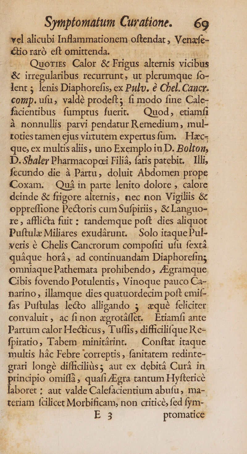 vel alicubi Inflammationem oftrendat , Venafe- €lio raró eft omittenda. ur eM sg — Quorrss. Calor &amp; Frigus alternis vicibus &amp; irregularibus recurrunt, ut plerumque fo- lent; lenis Diaphorefis, ex Pzlv. e Cbel. Caucr. comp. ufu, valdé prodeft; fi modo fine Cale- facientibus fumptus fuerit. ^ Quod, etiamfi à nonnullis parvi pendatur Remedium, mul- toties tamen ejus virtutem expertus fum. | Hac- que, ex multis aliis, uno Exemplo in D. Bolton, D. Sbaler Pharmacopoei Filiá, fatis patebit. . Illi, fecundo die à Partu, doluit Abdomen prope Coxam. Qui in parte lenito dolore , calore deinde &amp; frigore alternis, nec non Vigiliis &amp; opprefflione Pectoris cumSufpiriis , &amp; Languo- re , afflicta fuit : tandemque poft dies aliquot Puftulz Miliares exudárunt. | Solo itaquePul- veris € Chelis Cancrorum compofiti ufu fextá quáque hori, ad continuandam Diaphorefing omniaque Pathemata prohibendo, /Egramque. Cibis fovendo Potulentis, Vinoque pauco Ca-. narino , illamque dies quatuordecim poft emif-. fas Puftulas le&amp;o alligando 3. «qué feliciter. convaluit ac fi non agrotáffet. — Etiamfi ante Partum calor Hecticus, Tuflis, difficilifque Re- fpiratio; Tabem minitárint. — Conftat itaque multis hác Febre correptis, fanitatem redintc- grati longé difficiliàs; aut ex debità Curà in principio omiffà, quafi /Egra tantum Hyfterice laboret : aut valde Calefacientium abufu, ma-. teriam fcilicet Morbificam, non criticó, fed fym- : B3 ptomatice