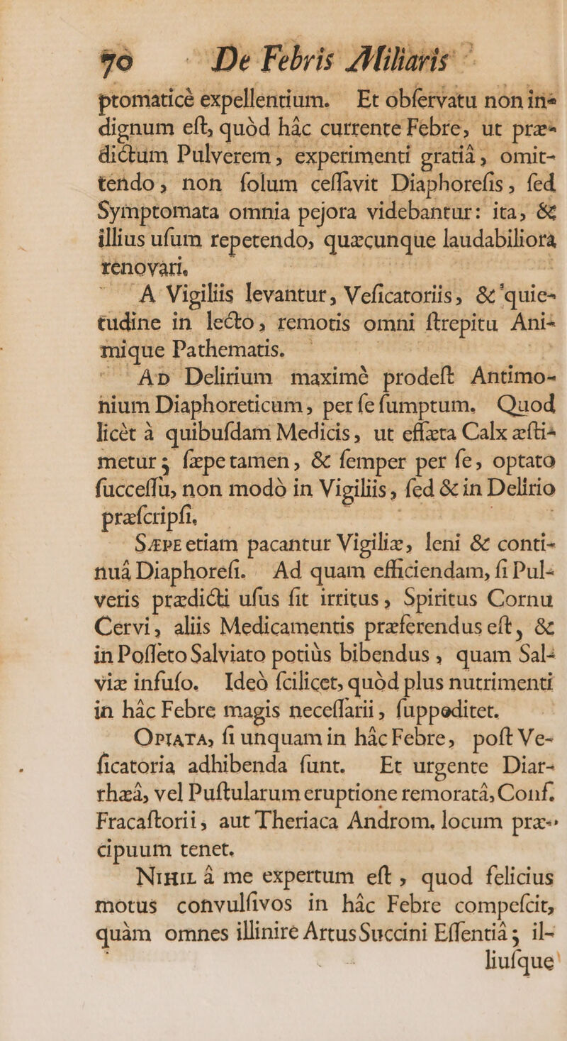 v) — De Féheis Jülie^ promaticé expellentiium. — Et obfervatu non ine dignum eft, quód hác currente Febre, ut prz dictum Pulverem , experimenti grati3, omit- tendo, non íolum celfavit Diaphorefis , fed Symptomata omnia pejora videbantur: ita, &amp; illius ufum repetendo, quacunque laudabiliora renovar. — A idis . A Vigiliis levantur, Veficatoriis, &amp;'quie- tudine in lecto, remotis omni ftrepitu. Ani- mique Pathematis. | | p  Ap Delirium. maxim? prodeft Antimo- nium Diaphoreticam, perfefumptum. Quod licét à quibufdam Medicis, ut effeta Calx ati metur; fepetamen, &amp; femper per fe, optato fucceffu, non modó in Vigiliis, fed &amp; in Delirio prafcripfi. | | Sapr etiam pacantur Vigilie, leni &amp; conti- nuáDiaphorefi. — Ad quam efficiendam, fi Pul- vetis pra:dicti ufus fit irritus , Spiritus Cornu Cervi, aliis Medicamentis preferendus eft, &amp; in Poffeto Salviato potiüs bibendus , quam Sal: viz infufo. Ideó fcilicet, quód plus nutrimenti in hác Febre magis neceffarii , fuppoditet. OprArA, fiunquam in hácFebre, poft Ve- ficatoria adhibenda funt. Et urgente Diar- rhzá, vel Puftularum eruptione remoratá, Conf. Fracaftorii; aut Theriaca Androm. locum pra &amp;puum tenet. Nini à me expertum eft, quod felicius motus cohvulfvos in hác Febre compefcit, quàm omnes illinire ArtusSuccini Effentià; il- liufque'