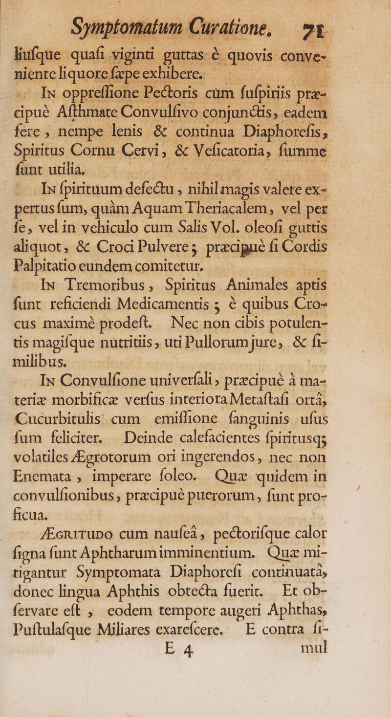 Iv oppreffionc € Pe&amp;toris cüm fufpi cipuà Afthmate Convulfivo conjunctis, eadem fere , nempe lenis &amp; continua Diaphorefis,. Spiritus Cornu Cervi , &amp; Veficacoria, fammie funt utilia, IN Ipirituum defe P nihi magis: WA ex- pertus fum, quàm Aquam Theriacalem, vel per fe; vel in vehiculo cum Salis Vol. oleofi guttis aliquot, &amp; Crod Pulvere; precipue fi Cordis Palpitatio eundem comitetur. IN Tremoribus , Spiritus Animales aptis funt reficiendi Medicamentis 5 é quibus Cro- cus maximé prodeft. Nec non cibis potulen- tis magifque nutritis , uti Pullorumjure, &amp; fi- milibus. Iu Convulfione univerfali , precipué à ma- teri morbifice verfus interiora Metaftaft ortá, Cucurbitulis cum | emiflione fanguinis ufus fum feliciter. | Deinde calefacientes fpiritusqs volatiles JEgrotorum ori ingerendos, nec non Enemata , imperare foleo. Quz quidem in convulfionibus pisa pus puerorum, funt pror ficua. /Ecni1rupo cum naufeà , pectorifque alor figna funt Aphtharumimminentium. Quz mi- tigantur Symptomata Diaphorefi continuata, donec lingua Aphthis obtecta fuerit. | Et ob- fervare eft , eodem temporc augeri Aphthas, Puítulafque Miliares exarefcere. — E contra fi- B4 mul