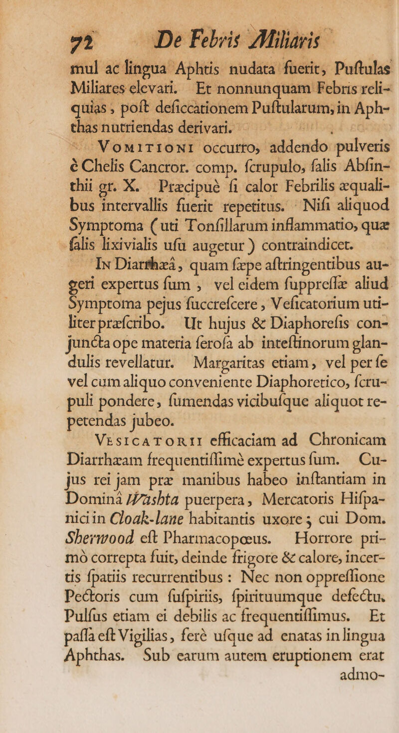 7; DeFeris Alia mul aclingua Aphtis nudata fuerit, Puftulas Miliares elevati. Et nonnunquam Febris reli- quias , poft deficcationem Puftularum, in Aph- thas nutriendas derivari. LL deg ^. VonirIONI occurro, addendo pulveris é Chelis Canctor. comp. fcrupulo, falis Abfin- thii gr. X. Pracipué fi calor Febrilis zquali- bus intervallis fuerit repetitus. ^ Nifi aliquod Symptoma ( uti Tonfillarum inflammatio, que falis lixivialis ufu augetur ) contraindicet. — IwDiarfhzá, quam fepe aftringentibus au- geri expertus fum , vel eidem fuppreffz aliud. Symptoma pejus fuccreícere ; Veficatorium uti- literprefcribo. Ut hujus &amp; Diaphorefis con- juncta ope materia ferofía ab. inteftinorum glan- dulis revellatur. Margaritas etiam, vel períe vel cum aliquo conveniente Diaphorctico, fcru- puli pondere, fumendas vicibuíque aliquot re- petendas jubeo. VrsicATORII efficaciam ad Chronicam Diarrhzam frequentiffimà expertus fum. — Cu- jus rei jam. prz manibus habeo inftantiam in Dominà /Zzsbta puerpera, Mercatoris Hifpa- niciin Cloak-lase habitantis uxore 3 cui Dom. Shermood cít Pharmacopeus. —Horrore pri- mó correpta fuit, deinde frigore &amp; calore, incer- tis fpatiis recurrentibus : Nec non oppreffione Pectoris cum fufpiriis, fpirituumque defectu. Pulíus etiam ei debilis ac frequentiffimus. — Ex paífa eft Vigilias, feré ufque ad enatas inlingua Aphthas. Sub earum autem eruptionem erat admo-