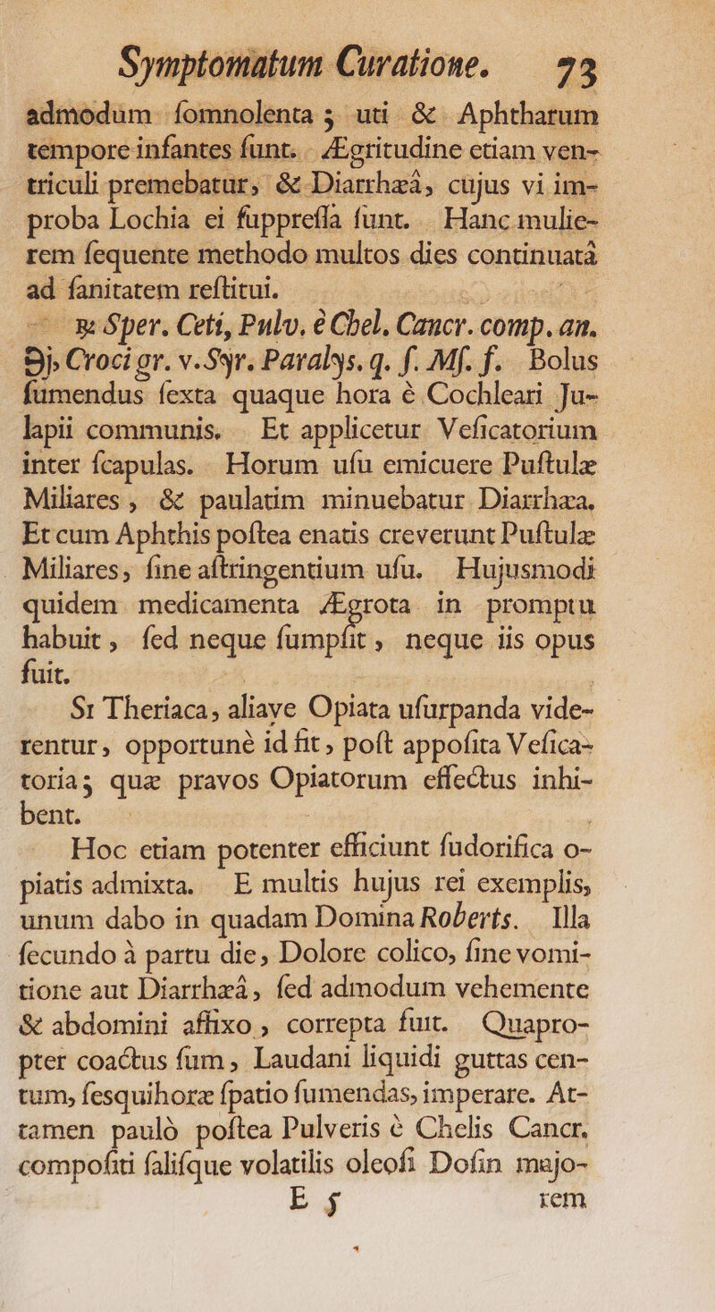 admodum íomnolenta 5; uti. &amp; | Aphtharum tempore infantes funt... /Egritudine etiam ven- triculi premebatur, &amp; Diarrhzà, cujus vi im- proba Lochia ei fupprefla funt... Hanc mulie- rem fequente methodo multos dies continuatà ad fanitatem reflitui. TUNE — mper. Cett, Pulv. € Cbel, Cancr. comp. an. Sj Croci gr. v.Ssr. Paralys. q. f. Mf. f... Bolus fumendus fexta quaque hora é Cochleari Ju- lapii communis. | Et applicetur. Veficatorium inter fcapulas. Horum ufu emicuere Puftule Miliares , &amp; paulatim minuebatur Diarrhza, Et cum Aphthis poftea enatis creverunt Puftulz Miliares, fine aítringentium ufu. Hujusmodi quidem medicamenta /Egrota in promptu habuit, fed neque fumpít , neque iis opus fuit. | à S: Theriaca; aliave Opiata ufurpanda vide- rentur, opportuné id fit ; poft appofita Vefica- toriag qua pravos Opiatorum effectus inhi- ent. oo : | Hoc etiam potenter efficiunt fudorifica o- piatis admixta. E multis hujus rei exemplis, unum dabo in quadam Domina Roberts. — Illa fecundo à partu die, Dolore colico, fine vomi- tione aut Diarrhzá, fed admodum vehemente &amp; abdomini affixo , correpta fuit. —Quapro- pter coactus fum , Laudani liquidi guttas cen- tum, fesquihorz fpatio fumendas, imperare. At- tamen pauló poftea Pulveris € Chelis Cancr. compoftti falifque volatilis oleofi Dofin majo- | E iem
