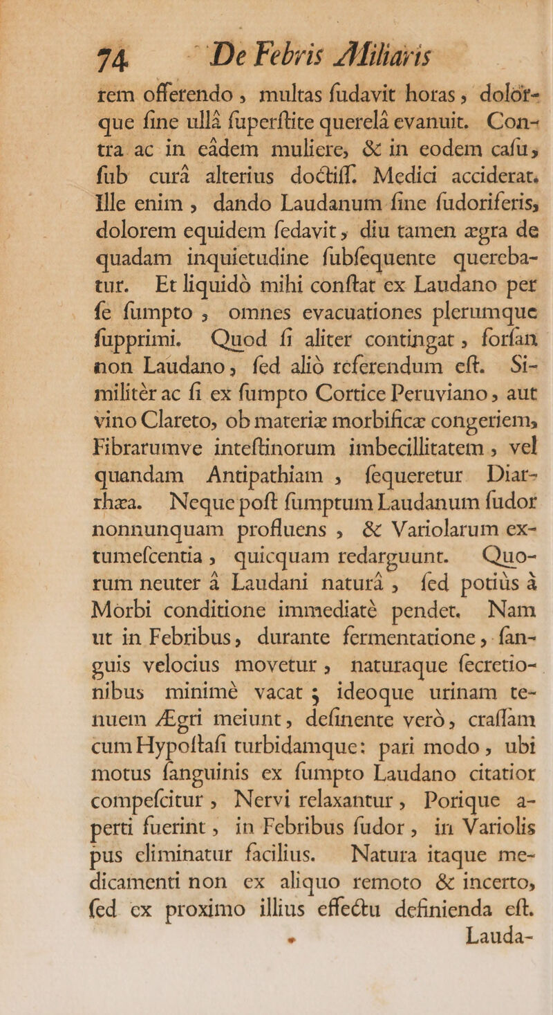 rem offerendo , multas fudavit horas, dolor- que fine ullà fuperftite querelà evanuit. Con- tra ac in eadem muliere, &amp; in eodem cafu; füb curá alterius doctiff. Medici acciderat. Ille enim ; dando Laudanum fine fudoriferis, dolorem equidem fedavit, diu tamen agra de quadam inquietudine fubfequente quercba- tur. Etliquidó mihi conftat ex Laudano per fe fumpto , omnes evacuationes plerumque fupprimi. Quod íi aliter contingat , forfan non Laudano, fed alió referendum eft. Si- militér ac f1 ex fumpto Cortice Peruviano , aut vino Clareto, ob materiz morbificz congeriem; Fibrarumve intefüinorum imbecillitatem , vel quandam Antipathiam , f[equeretur Diar- rhra. Nequepoft fumptum Laudanum fudor nonnunquam profluens ; &amp; Variolarum ex- tumefcentia, quicquam redarguunt. — Quo- rum neuter à Laudani naturi , íÍed potiüs à Morbi conditione immediaté pendet. Nam ut in Febribus, durante fermentatione , fan- guis velocius movetur, naturaque fecretio- nibus minimé vacat; ideoque urinam te- nuem /Egri meiunt, defíinente veró, craffam cum Hypoftaft curbidamque: pari modo , ubi motus fanguinis ex fumpto Laudano citatior compefcitur ; Nervi relaxantur, Porique a- perti fuerint , in Febribus fudor, in Variolis pus climinatur facilius. ^ Natura itaque me- dicamenti non ex aliquo remoto &amp; incerto, (ed cx proximo illius effe&amp;u definienda cft. * Lauda-