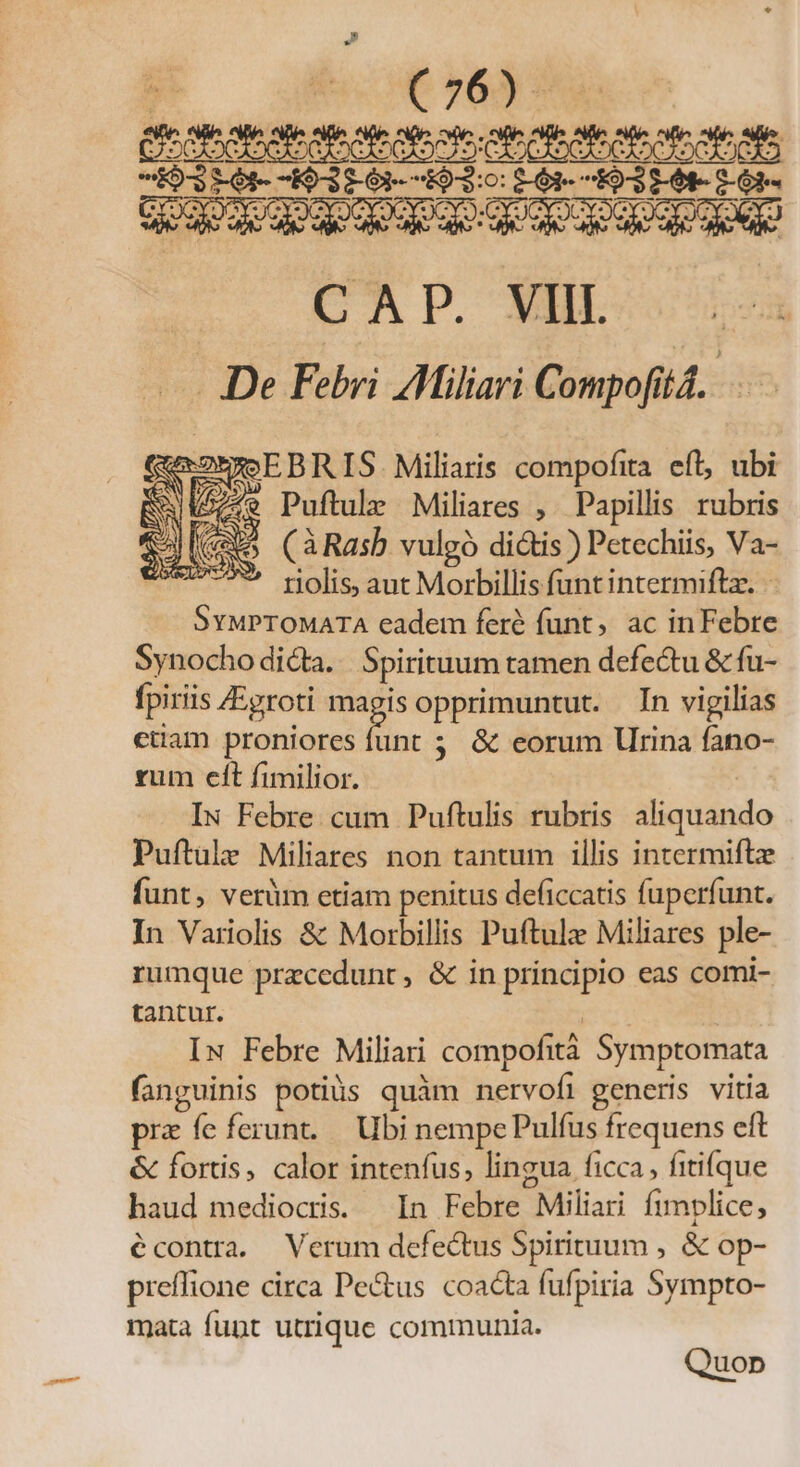 cltee so ptus jo 6] 3:6 I03P6-5) IX CAP. VIII. | De Febri TMiliari Compoft id. pns Miliaris compofita eft, ubi Sw dz ed Puftule Miliares , Papillis rubris 5 (àRasb vulgó didis) Petechiis, Ms riolis, aut Morbillis funt intermiftz. - Safes eadem feré funt, ac inFebre Synocho dicta. Spirituum tamen defectu &amp; fu- fpiriis /Egroti d: opprimuntut. In vigilias ctiam proniores funt ; &amp; eorum Urina fano- rum elt fimilior. IN Febre. cum Puftulis rubris thixidhde Puftule Miliares non tantum illis intermifte funt, verüm etiam penitus deficcatis fuperfunt. In Variolis &amp; Morbillis Puftule Miliares ple- rumque przcedunt, &amp; in principio eas comi- tantur. IN Febre Miliari compofit Symptomata fanguinis potiüs quàm nervofi generis vitia pra fe ferunt..— Ubi nempe Pulfus frequens eft &amp; fortis, calor intenfus, lingua ficca, fitifque haud mediocris. In Febre Miliari Íimplice, écontra. Verum defectus Spirituum , &amp; op- preffione circa Pe&amp;us coacta fufpiria Sympto- mata fupt utrique communia. Quop