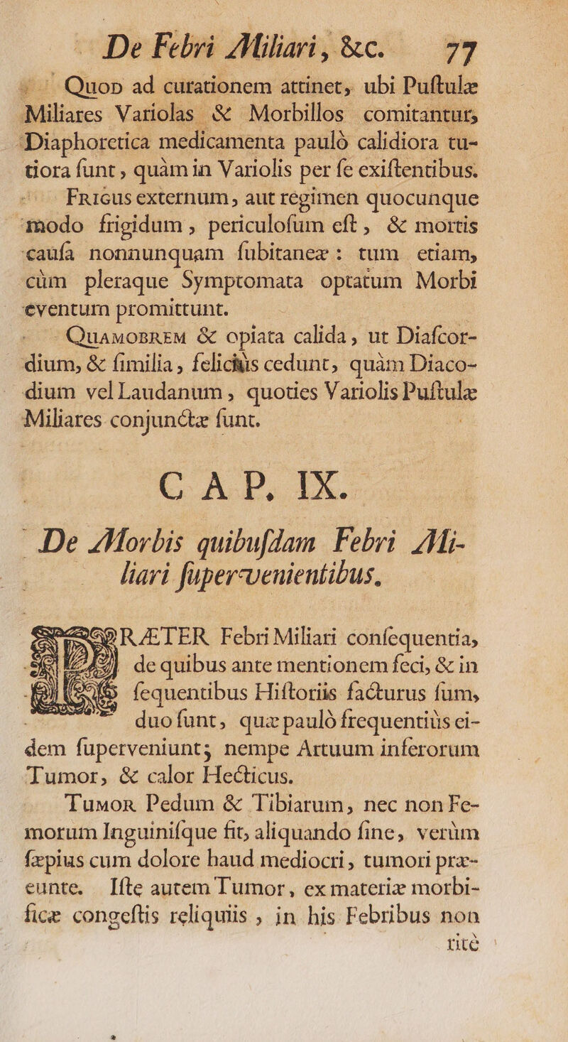 / Quop ad curationem attinet, ubi Puftulz Miliates Variolas &amp; Morbillos comitantur; Diaphorctica medicamenta pauló calidiora tu- tiora funt , quàm in Variolis per fe exiftentibus. Fni6us externum aut regimen quocunque modo frigidum , periculofum eft, &amp; mortis caufa nonnunquam íubitanex : tum etiam, cüm pleraque Symptomata optatum Morbi eventum promittunt. QuawonBREM &amp; oplata calida, ut Diafcor- dium, &amp; fimilia; felicis cedunt, quàm Diaco- dium velLaudanum, quoties Variolis Puftula: Miliares conjunctz funt. C. A.P, IX. ..De ZHorbis quibufdam Febri Zi liari füper-venientibus, SP RAETER Febri Miliari confequentia; | dequibus ante mentionem feci, &amp; in fequentibus Hiftoriis facturus fum, duofunt, quz pauló frequentiüs ci- us fuperveniuntj nempe Artuum inferorum Tumor, &amp; calor Hecticus. Tuxon Pedum &amp; Tibiarum, nec non Fe- morum lnguiniíque fit, aliquando fine; verüàm fzpius cum dolore haud mediocri, tumori prx- eunte. [fte autem Tumor, ex materiz morbi- fice congeftis reliquiis , in his Febribus non rite
