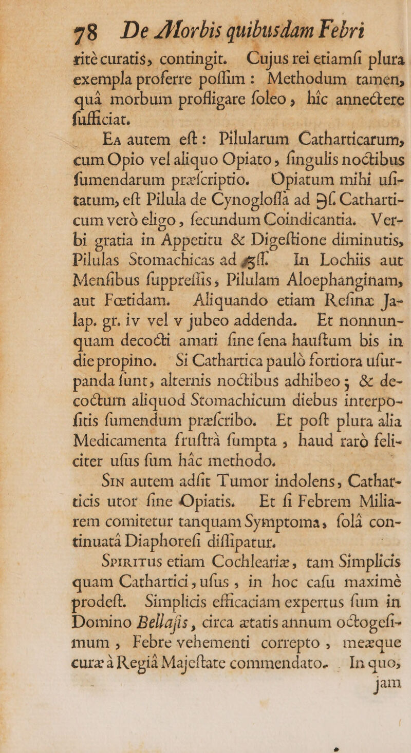 ritécuratis, contingit — Cujus rei etiamíi plura exempla proferre poffim : Methodum tamen; quá morbum profligare foleo, híc annectere fufficiat. . Ea autem eft: Pilularum Catharticarum, cum Opio vel aliquo Opiato, fingulis noctibus fumendarum praícriptio. —Opiatum mihi ufi- tatum, eft Pilula de Cynoglofla ad 9 Catharti- cum veró eligo , fecundum Coindicantia. . Ver- bi gratia in Appetitu &amp; Digeftione diminutis, Pilulas Stomachicas ad s5(. In Lochiis aut Menfibus fuppreflis, Pilulam Aloephanginam, aut Fettidam. — Aliquando etiam Rcefinz Ja- lap. gr. iv vel v jubeo addenda. Et nonnun- quam decocti amari fine fena hauftum bis in diepropino. Si Cathartica pauló fortiora ufur- panda funt, alternis noctibus adhibeo; &amp; de- coctum aliquod Stomachicum diebus interpo- fitis füumendum pracribo. | Et poft plura alia Medicamenta fruftrà fumpta ,. haud raro fcli- dter ufus füm hàc methodo. SiN autem adíit Tumor indolens, Cathat- tidis utor fine Opiatis. — Et fi Febrem Milia- rem comitetur tanquam Symptoma, íolà con- tinuatà Diaphorefi diflipatur. | Sernurrus etiam Cochlearie , tam Simplicis quam Cathartid ;ufus , in hoc cafu maximé prodeft. Simplicis efficaciam expertus fum in Domino Bellajis , circa atatis annum octogefi- mum , Febre vehementi correpto , mexque cura à Regià Majeftate commendato- . In quo; jam