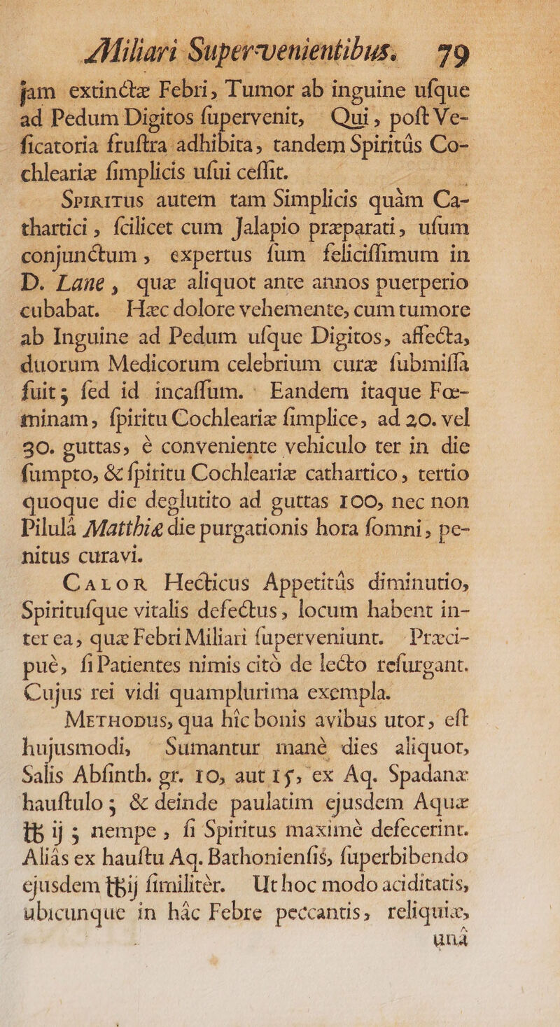 jum extinctz Febri, Tumor ab inguine ufque ad Pedum Digi Bere Qui, poft Ve- ficatoria fruftra adhibita, tandem Spirits Co- chleariz fimplicis ufui cefht. — — dos Spigrrus autem tam Simplicis quàm Ca- thartici ; fcilicet cum Jalapio preparati, ufum conjunctum , expertus fum feliciffimum in D. Laune, quz aliquot ante annos puerperio cubabat. | Hzc dolore vehemente, cum tumore ab Inguine ad Pedum ufque Digitos, affecta, duorum Medicorum celebrium cure fubmiffa fuit; fed id incaffüm. ^ Eandem itaque Fo-- minam, fpiritu Cochleariz fimplice, ad 20. vel 30. guttas, € conveniente vehiculo ter in die fümpto, &amp; fpiritu Cochleariz cathartico, tertio quoque die deglutito ad guttas 100, nec non Pilulà Matthi&amp; die purgationis hora fomni pc- nitus curavi. Caron Hecticus Áppetitüs diminutio, Spiritufque vitalis defectus, locum habent in- ter ea; qua Febri Miliari fuperveniunt. — Przeci- pué, fiPatientes nimis citó de lecto refurgant. Cujus rei vidi quamplurima exempla. MzrHopDus, qua hic bonis avibus utor, eft hujusmodi, Sumantur mané dies aliquot, Salis Abfinth. gr. 10, aut 15, ex Aq. Spadana hauftulo 3 &amp; deinde paulaim ejusdem Aqua lb ij; nempe, fi Spiritus maxime defecerint. Aliás ex hauftu Aq. Bathonienfis, fuperbibendo ejusdem fpij firilitér. | Ut hoc modo aciditatis, ubicunque in hác Febre peccanus, reliquis, | una
