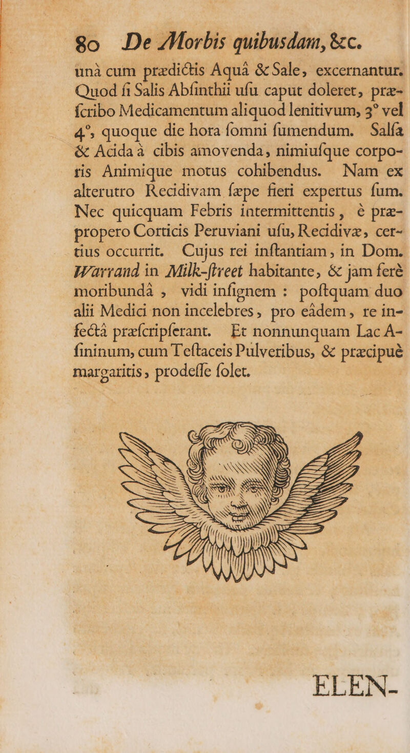 $o .De ZMorbis quibusdam, &amp;c. unà cum przdicis Aquà &amp;Sale, excernantur. Quod fi Salis Abfinthii ufu caput doleret, prz- fcribo Medicamentum aliquod lenitivum, 3? vel 4^, quoque die hora fomni fumendum. — Sala &amp; Adidaà cibis amovenda, nimiuíque corpo- tis Animique motus cohibendus. Nam ex alterutro Recidivam fepe fieri expertus fum. Nec quicquam Febris iatermittentis , é pra- propero Corticis Peruviani ufu, Recidivz, cer- tius occurrit. Cujus rei inftantiam, in Dom. Warraud in. Milk-['reet habitante, &amp; jam feré moribundà , vidi infignem : poftquam duo alii Medic non incelebres, pro eàdem, re in- fe&amp;tà praícripferant. Et nonnunquam Lac À- fininum, cum T'eftaceis Pulveribus, &amp; pracipué margaritis , prodeffe folet. ! ELEN-