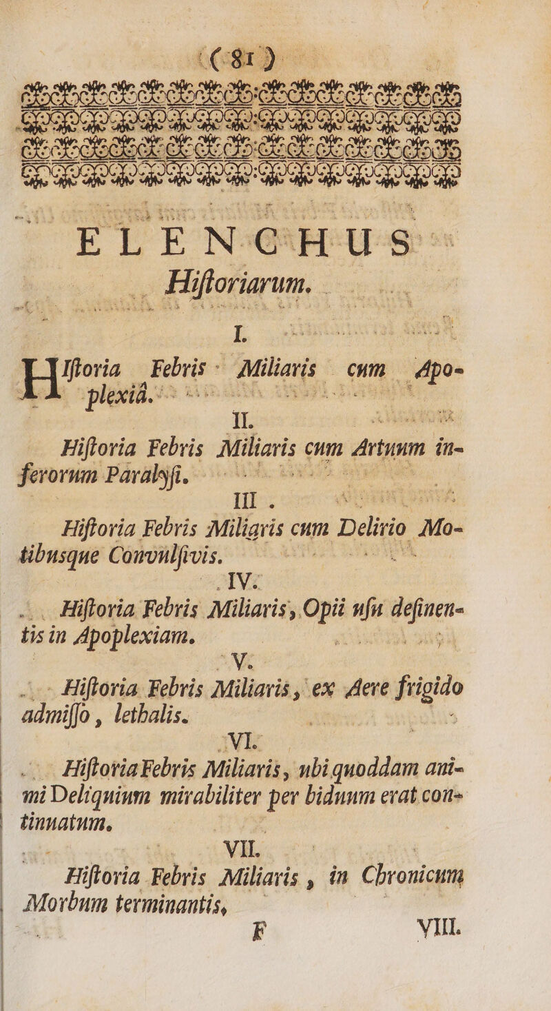 :Muuuwwdu—--——————————————S—— M MM M00 Tt $81; - Ead LIPS iw d $350008 Hi Ke OM H^, Féiris - Minis. Om 4p- lexiá.: M. usidl IA II. Hifloria Febris. Miliaris etm dram in- jerorwn Para. — Hiftoria Febris Miligiis cum Deli p tibusque Comvulfi vis. gs AIVE Hiftoria. Febris Miliaris ,. s i  neti- lisi in Apoplexiam. | : ..— Hiftoria Febris Miliaris , , ex wee fi CHÉ admiffo , letbalis. NI Hiftoria Febris Miliavis , ubi quoddam ami- mi Deliquinm mirabiliter per bidunm erat con- tinuatum, | VIL | — Hiftovia. Febris Miliaris , in Chronici VIII.