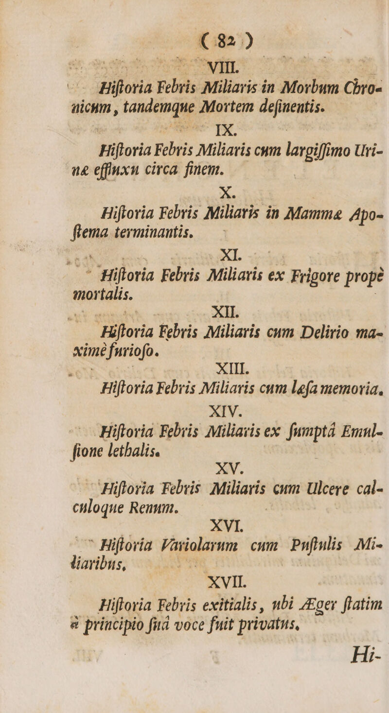 8. opm Vi | ur Hioria icd Miliaris in Morbum Chro- aicum , tandemque Mortem de[inentis. w— TAE, Hiftoria Febris Miliavis cum largifi mo Uri- a&amp; effuxu circa. finem. X. Hiftoria Febris Miliaris in Mamma Apo- fme terminantis. b 6. XI. : x Hiftoria Febris Miliaris ex ' Frigore prope mortalis. EL Ls XII. Hiftoria Febris Miliaris cum Delirio ma- ximé furiofo. . | XIII. Hiftoria Febris Miliaris cum lefa memoria, XIV. Hiftovia Febris Miliavis ex. fumpta Emnl- fione letalis. XV. Hifloria Febris eue: em Ulcere cal- culoque Reuum. XVI. * Hiftoria P aioltAm cum Pnfiulis Mi- D | XVII. Hifloria Febris exitialis, nbi ZEger ftatim &amp; principio fità voce fuit privatus, Hi-