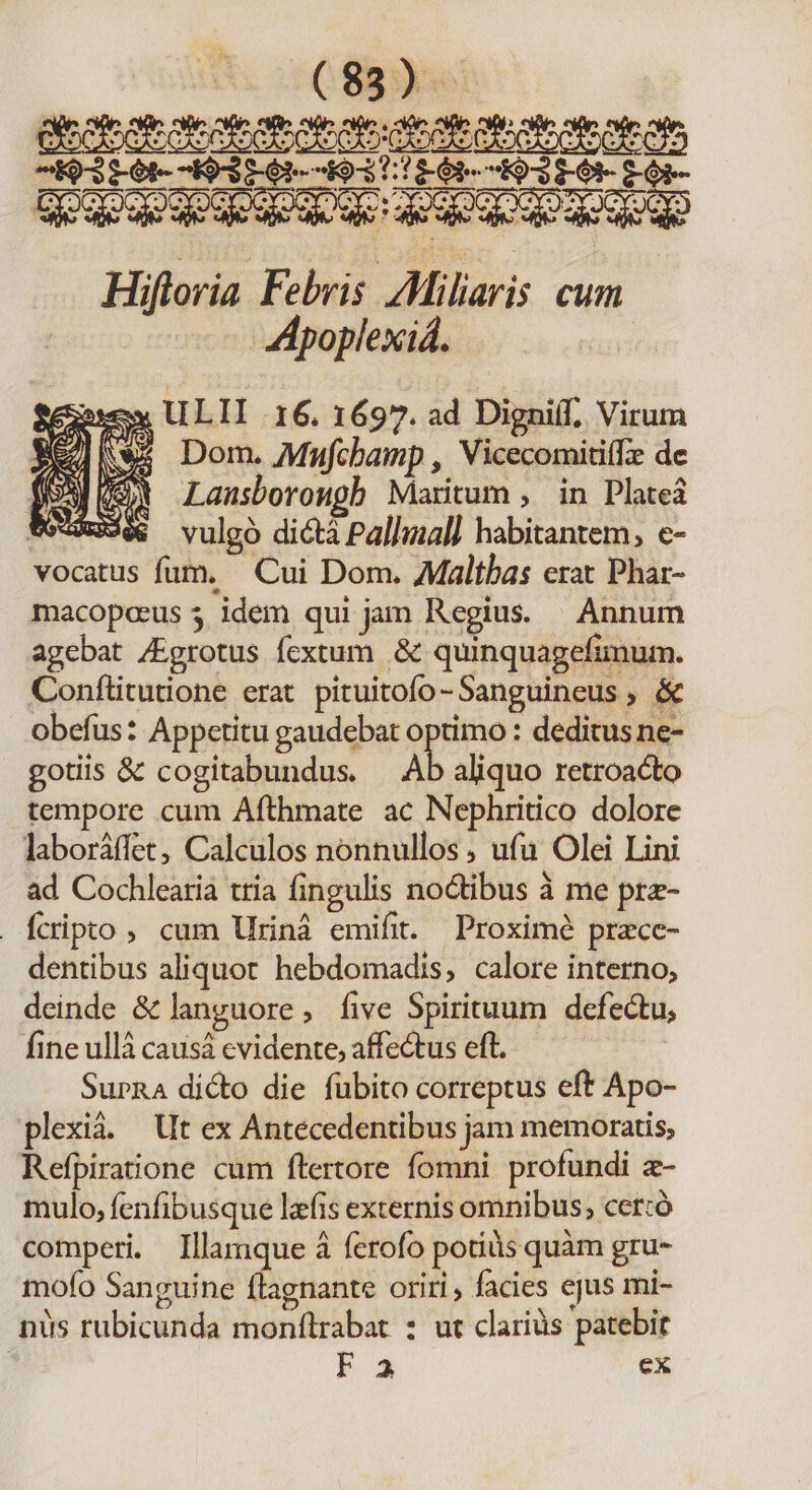 3561- 203561-1931/1601- 1921 0- LOi- Hiftoria Febris /Miliaris cum Z:poplexiá. Qu Mese ULII 16. 1697. ad Digni(I, Virum jd Nws Dom. Mufcbamp , Vicecomitiffe de ER (s Lansborougb Maritum , in Plateá we-9RSes vulgo dictà Pallmal] habitantem, e- vocatus fum. Cui Dom. Maltbas erat Phar- macopaeus 5 idem qui jam Regius. Annum agebat /Egrotus fextum .&amp; quinquagefimum. Conftitutione erat pituitofo -Sanguineus , &amp; obefus: Appetitu gaudebat optimo : deditus ne- gotiis &amp; cogitabundus. Ab aliquo retroacto tempore cum Afthmate ac Nephritico dolore laboráffet, Calculos nonnullos, ufa Olei Lini ad Cochlearia tria fingulis noctibus à me prz- fcripto, cum Uriná emifit. Proximé pracce- dentibus aliquot hebdomadis, calore interno, deinde &amp; languore , five Spirituum defectu, fine ullà causá evidente, affectus eft. SurnA dicto die fubito correptus eft Apo- plexià. Ut ex Antecedentibus jam memoratis, Refpiratione cum flertore fomni profundi a- mulo, fenfibusque lzfis externis omnibus; cer:ó comperi. Illamque à ferofo potis quàm gru- mofo Sanguine flagnante oriri , facies ejus mi- nus rubicunda monflrabat : ut clariàs patebit | F3 ex