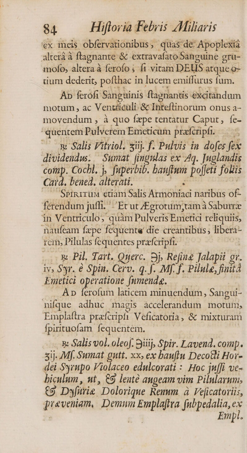 'ex ineis obfervationibus, quas de: Apoplexia alterá à flagnante &amp; extravafato Sanguine gru- mofo, altera à ferofo ;- 1. vitam DEUS atque o- tium dederit, pofthac in lucem emiffurus fum. Ap fcrofi Sanguinis ftagnantis excitandum motum , ac Vent£icüli- &amp; Inteftinorum onus a- movendum , à quo fxpe tentatur Caput, fe- 'quentem Pulverem Emceticum prafcripf. — — X Salis Fitriol. siij. f. Pulvis in dofes fex dividendw. Sumat (ingmlas ex 4q. ]uglandis Comp. Cocbl. j, faperbib. bauftmm pofJeti foliis Card. bened. alterati. e  —— SPinirum etiam Salis Armoniaci naribus of- ferendum juffi. ': Ec ut ZEgrotum;tam à Saburrz in Ventriculo quàm Pulveris Emetic reliquiis, naufeam fzpe fequente die creantibus; libera- rcim, Pilulas fequentes praefcripfi. o .. X Pil. Tart. Querc. 3j, Refine Jalapii gr. iv, $yr. € Spin. Cerv. q. f. Mf. f. Pilule, finitá Emetici prre fnmeuda. | Ap ferofum laticem minuendum, Sangui- nifque adhuc magis accelerandum motuni, Emplaftra prafcripti Véficatoria, &amp; mixturam fpirituofam. fequentem. 3: Salis vol. oleof. 9iiij, Spir. Lavend. comp. 5ij- Mf. Sumat gu xx, ex bau(iu Decotli Hor- dei Ssrupo Violaceo ednlcorati : Hoc jn[fi vc- biculum , ut, &amp;9 lenté angeam vim Pilularum., €9 Dyfürie Dolorique Remm à Veficatoriis, pieveniam,. Demnn Emplaftva. fubpedalia, er Empl.