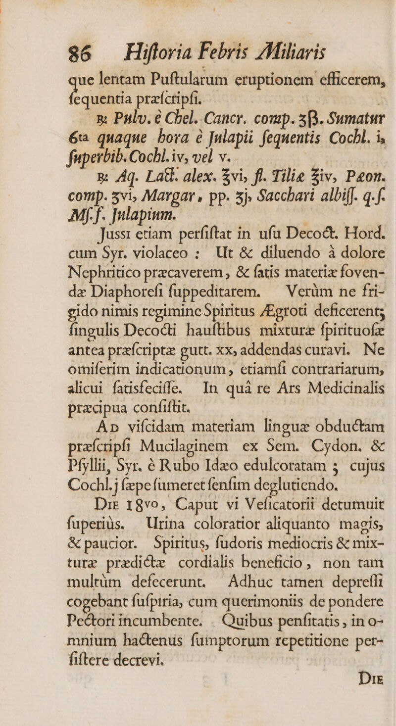 2 lentam Puftularum eruptionem efficerem, equentia prafcripfi. | 5: Pnlv. é Cel. Cancr. comp. 5). Sumatur 6 quaque bora é Julapii fequentis Cocbl. i, fuperbib. Cochl.iv, vel v.. x: Aq. Lat. alex. $vi, fl. Tilie Siv, Pon. comp. 5vi, Margar , pp. 5j» Saccbari albifJ. q.f- Mf.f. Tulapium. | Jussi etiam perfiftat in. ufu Decoct. Hord. cum Syr. violaceo : Ut &amp; diluendo à dolore Nephritico przcaverem , &amp; fatis materiz foven- dz Diaphorcfifuppeditarem. — Verüm ne fri- gido nimis regimineSpiritus /Egroti deficerent; fingulis Decocti hauftibus mixturz fpirituofz antea praícriptz gutt. xx; addendas curavi. Ne omiferim indicationum , etiamfi contrariarum, alicui fatisfecifle. In quà re Ars Medicinalis pracipua confiftit. Ap vifícidam materiam lingue obductam praícipfi Muclaginem ex Sem. Cydon. &amp; Pfyllii, Syr. é Rubo Ideo edulcoratam 3. cujus Cochl. fepe (meret fenfim Wig i Dre 18vo, Caput vi Veficatorii detumuit fuperiàs. — rina coloratior aliquanto. magis, &amp;paucior. Spiritus, fudoris mediocris &amp; mix- ture predi&amp;tz cordialis beneficio, non tam multüm defecerunt. — Adhuc tamen depreffi cogebant fufpiria, cum querimoniis de pondere Pe&amp;ori incumbente. «. Quibus penfitatis , in o- mnium hactenus fumptorum repetitione per- fiftere decrevi. Die