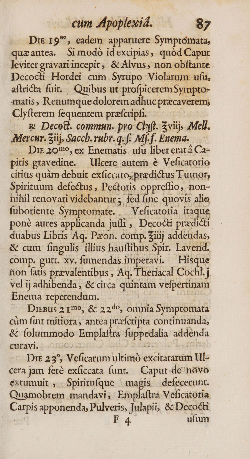 Dre. 19^, eadem apparuere Symptomata, quzantea. Si modó idexcipias, quód Caput leviter gravari incepit, &amp; Alvus;, non obftante Decocdi Hordei cum Syrupo Violarum ufu, aftrita fuit. Quibus ut profpiceremSympto- matis, Renumquedolorem adhuc prcaverem; Clyfterem fequentem prafcripfi. | &amp; Decott. commun. pro Clsft. £viij, Mel). Mercur. ij, Saccb. rubr. q. f. Mf-f. Enema. Dir 2096, ex Enematis. ufu libererat à Ca- pitis gravedine. —Ulcere autem e Veficatorio citius quàm debuit exficcato;pradictus Tumor, Spirituum defectus, Peétoris oppreíffio, non- nihil renovari videbantur; fed fine quovis alie fuboriente Symptomate. . Veficatoria itaque poné aures applicanda juffi ,, Decocti prxdicti duabus Libris Aq. Pzon. comp. Ziiij addendas, &amp; cum fingulis illius hauftibus Spir. Lavend. comp. gutt. xv. fumendas.imperavi — Hisque hon fatis przvalentibus , Aq. Theriacal Cochl. j vel ij adhibenda , &amp; circa quintam vefpertinam Enema repetendum. | | — Drsus 2 1o, &amp; 227^, omnia Symptomata cüm fint mitiora, antea prafcripta continuanda, &amp; folummodo Emplaftra fuppedalia addenda entavi. i 0002. E ie IH Dre 235, Veficarum ultimó excitatarum Ul- cera jam fere exficcata funt. Capuc de^nóvo extumuit ,. Spiritufque | magis | defecerunt. Quamobrem mandavi, Emplaftra Veficatoria Carpis apponenda; Pulveris, Julapii; &amp; Decocti apa M4 ufum