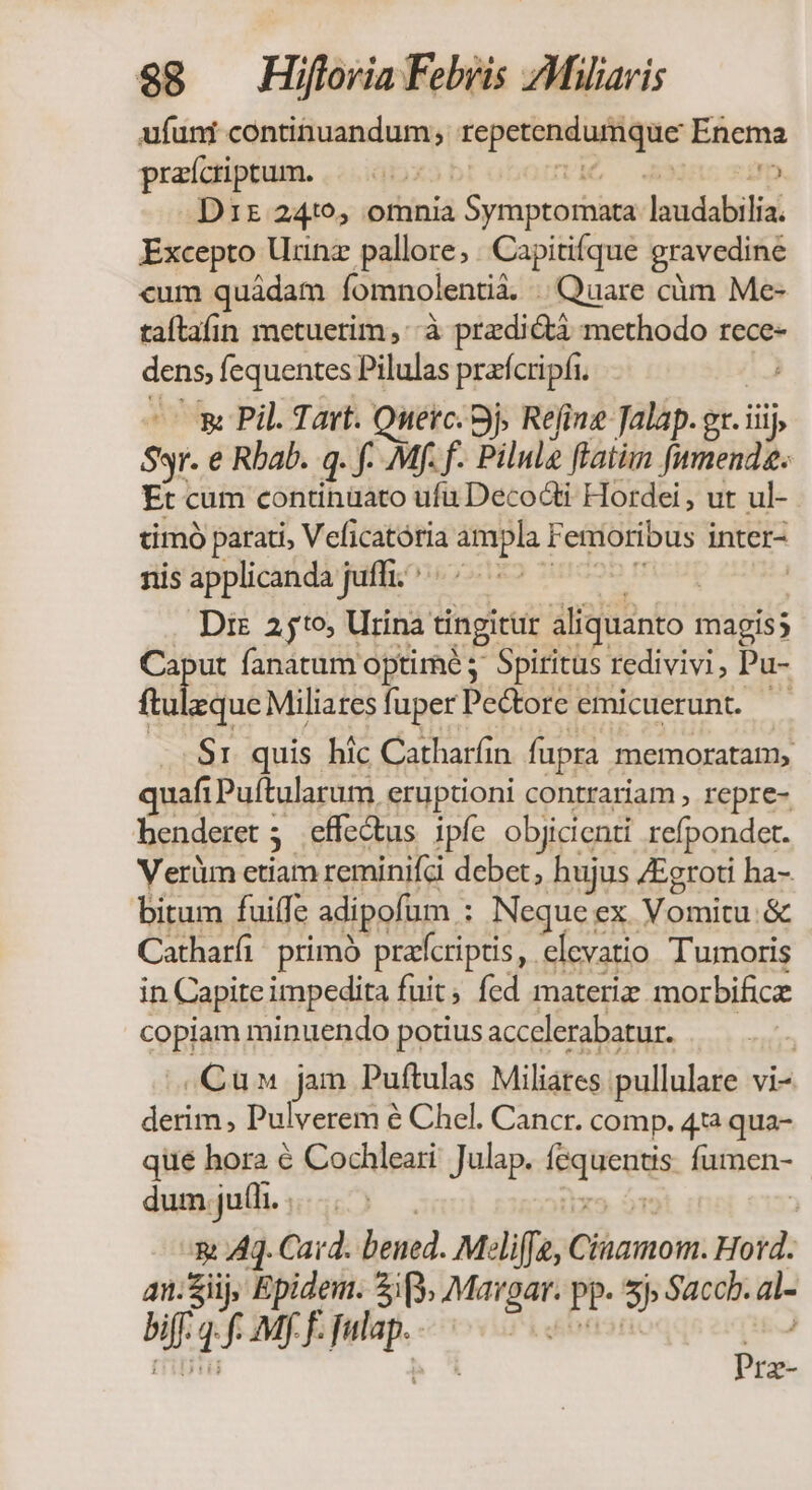 ufuni continuandum; repetendumque Enema praícriptum. |... DEO A535 220p Driz 2410, omnia Symptomata laudabilia. Excepto Urinz pallore; . Capitifque gravedine «um quádam íomnolentià. Quare càm Me- taltafin metuerim, à predicti methodo rece- dens, fequentes Pilulas praícripfi. í e E Pil. Tart. Ouerc. 9j Refine Jalap. gt. iiij, Syr. e Rbab. q. f. Mf. f. Pilul ftatim funenda. Et cum continüato ufu Decocti Hordei , ut ul- timó parati, Veficatória ampla Femoribus inter- siis'applicandà püff.ooo:125 zm296 mour  Di 25t0, Urina tingitur aliquanto magis; Caput fanatum optime Spiritus redivivi, Pu- I UWNISERA fuperPe&amp;tore emicuerunt. — y S1 quis hic Catharíin fupra memoratam, quafi Puftularum eruptioni contrariam , repre- henderet 5 effectus ipfe objicienti refpondet. Verüm etiam reminifc debet, hujus /Eeroti ha- bitum fuiffe adipofum : Neque ex Vomitu.&amp; Catharfi. primó pratcriptis, elevatio Tumoris in Capite impedita fuit; fed materiz morbifice copiam minuendo potius accelerabatur. | Cu jam Puftulas Miliates pullulare vi- derim, Pulverem é Chel. Cancr. comp. 41 qua- qué hora € Cochleari' Julap. fequentis. fumen- ^ dumjul... . | . xe óm | x Aq. Card. bened. Meliffe, Cinamom. Hord. an:Siij, Epidem. 3p. Margar. pp. 5j Saccb. al- biff. 4. f. Mf F. Julap. Pi ekbfisri ) Prz-
