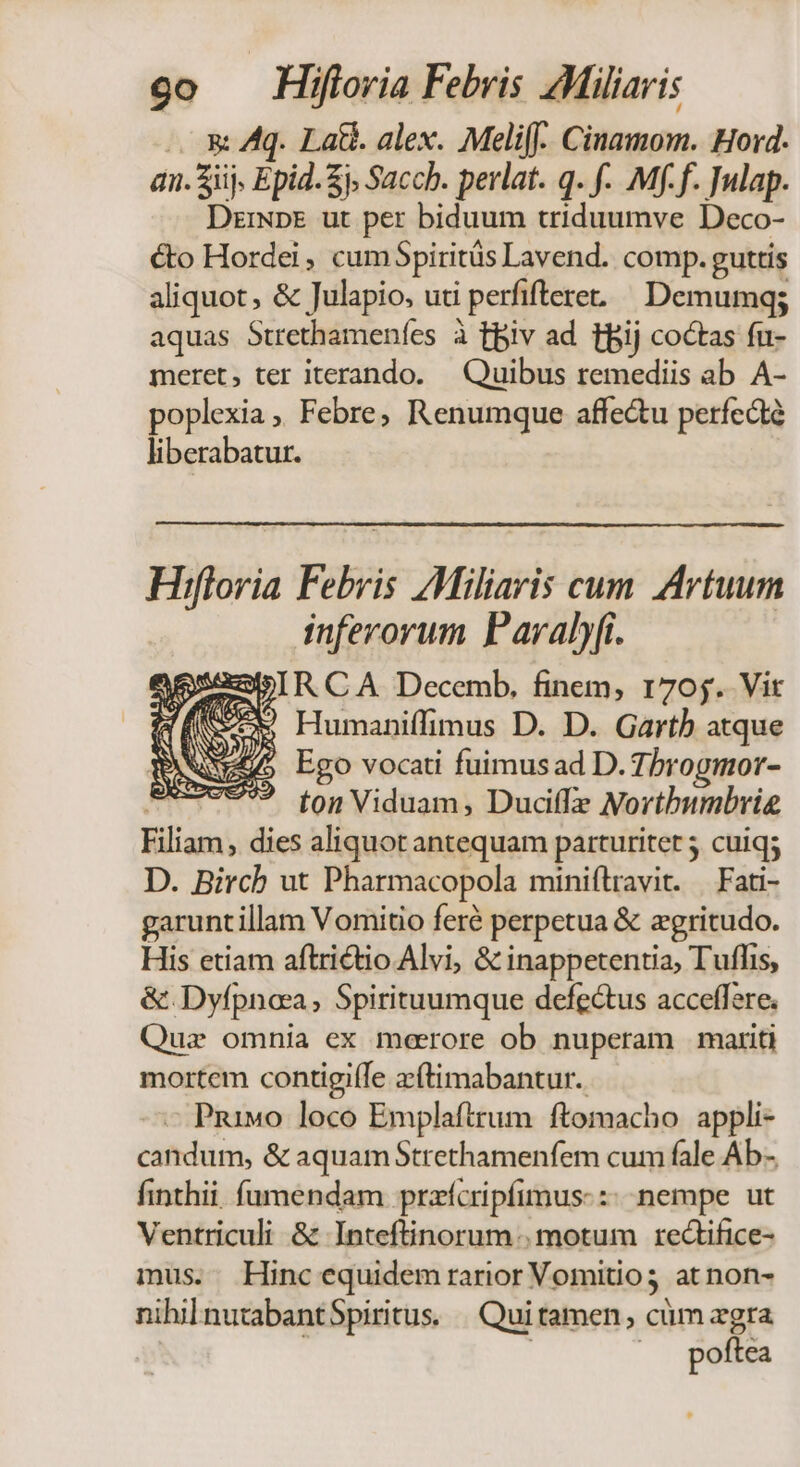 . &amp; Aq. La. alex. Melifj- Cinamom. Hord. an. iij, Epid. £j Sacch. perlat. q. f. Mf.f. Julap. Dzmpr ut per biduum triduumve Deco- cto Hordei , cumSpiritüs Lavend. comp. guttis aliquot, &amp; Julapio, uti perfiftere. ^ Demumqg; aquas Strethameníes à tpiv ad tBij coctas fu- meret, ter iterando. — Quibus remediis ab A- poplexia, Febre, Renumque affe&amp;u perfecte liberabatur. Hiftoria Febris AMiliaris cum Artuum inferorum Paraly(i. Humaniffimus D. D. Garth atque 5 Ego vocati fuimusad D. 7brogmor- / ^ ton Viduam, Duciffz Nortbumbrie Filiam, dies aliquot antequam parturitet 5 cuiq; D. Birch ut Pharmacopola miniflravit. — Fati- garuntillam Vomitio feré perpetua &amp; zgritudo. His etiam aftridtio Alvi, &amp; inappetentia, Tuffis, &amp;.Dyfpnca, Spirituumque defectus acceffere. Quz omnia ex meerore ob nuperam mariti mortem contigille zftimabantur. - Pnivo loco Emplaftrum ftomacho appli- candum, &amp; aquamStrethamenfem cum fale Ab- finthii. fümendam przícripfimus-:« nempe ut Ventriculi &amp; Inteftinorum motum rectifice- mus. Hinc equidem rarior Vomitio3 at non- nihilnutabantSpiritus. | Qui tamen, cüm xgra | poftea