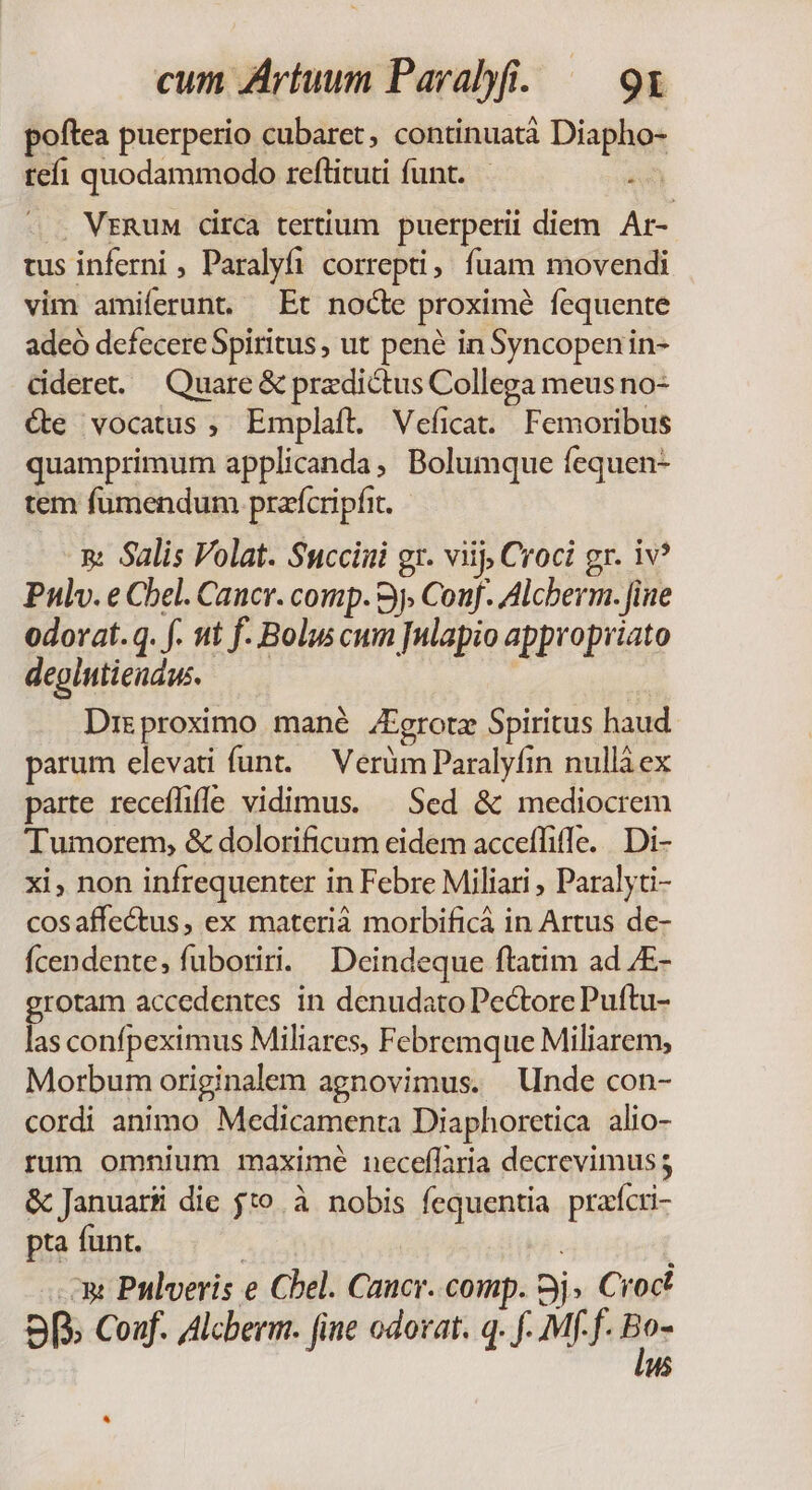 poftea puerperio cubaret, continuatà Diapho- tef! quodammodo reftituti funt. AA . VERuM circa tertium puerperii diem Ar- tus inferni , Paralyfi correpti, fuam movendi vim amiferunt Et nocte proximé fequente adeó defecereSpiritus, ut pené inSyncopenin- dderet. Quare &amp; predictus Collega meus no- Xe vocatus, Emplaít. Veficat. Femoribus quamprimum applicanda, Bolumque fequen- tem fumendum prafcripfit. n: Salis Volat. Succiiui gr. viij, Croci gr. iv? Pulv. e Cel. Cancr. comp. 9j, Conf. Alcberm. fiue odorat.q. f. nt f. Bolus cum nlapio appropriato degintiendus. | Drgproximo mané JFgrotz Spiritus haud parum elevati funt. — Verüm Paralyfin nullà ex parte receflifle vidimus. | Sed &amp; mediocrem Tumorem, &amp; dolorificum eidem accefliffe. . Di- xi, non infrequenter in Febre Miliari , Paralyti- cosaffectus, ex materià morbificá in Artus de- Ícendente, fuboriri. Deindeque ftatim ad JE- rotam accedentes in denudato Pectore Puftu- gi confpeximus Miliares, Febremque Miliarem, Morbum originalem agnovimus. Unde con- cordi animo Medicamenta Diaphoretica alio- rum omnium maximé neceffaria decrevimus; &amp; Januarii die jto à nobis fequentia pracri- pta funt. | | x Pnlveris e Chel. Caucr. comp. 3j» Cioct 9 Conf. Alcberm. fine odorat. q. f. Mf f. ge H5 ^