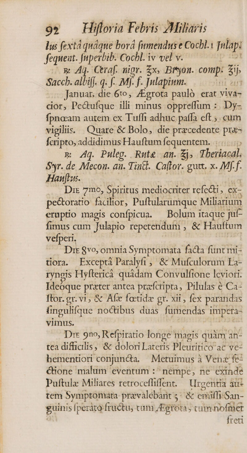 lus fextá quáque borá fumenduse Cocbl.: fulapi fequeut. Jnpevbib. Cocbl. iv vel v. — x Aq. Ceraf. nigr. x, Bron. comp: E Sacch. albiff. q. f-. Mf. f. Julapimm. Januar. die 6to, /Egrota pauló erat viva- dor, Pe&amp;ufque illi minus oppreffum : ..Dy- fpnosam autem ex Tuff adhuc paffa eft ; . cum vigiliis: Quare &amp; Bolo, die precedente pre- fcripto, addidimus Hauftum fequentem. w Aq. Puleg. Rute am. £j. Theriacdl. Syr. de Mecor. aii. Tinc. Ca(tor. guit. x. M f Hans. Dis 7mo, Spiritus mediocriter refecti. ex- pectoratio facilior, Puftularumque Miliarium eruptio magis confpicua. — Bolum itaque :jut- fimus cum Julapio repcrendum , &amp; Hauftum vefperi. Dit $vo, omnia Symptomata facta funt mi- tiora. Exceptà Paralyfi ,' &amp; Mufculorum La- ryneis Hyítericà quádam Convulftone lcviori. Ideoque prater antea przfcripta, Pilulas € Ca- flor. gr. vi, &amp; Afz faetidz gr. xii , fex parandas T ingulifque noctibus duas furnendas impera- vimus. Dir 920, RéféltaHió longe magis quàm an- tea difüialis, &amp; dolori Lateris Pleuritico ac ve- hementiori conjun&amp;a, — Metuimus à Venz fe- &amp;Bione malum 'eventum : ^ némpe, ne cxinde Puftulz Miliares retrocefliffent. — rentia àu- tem Symptomata pravalébant;: &amp; eniiffisSan- i peráto: fructu, tum JBgtoa cum nofmer Íreti