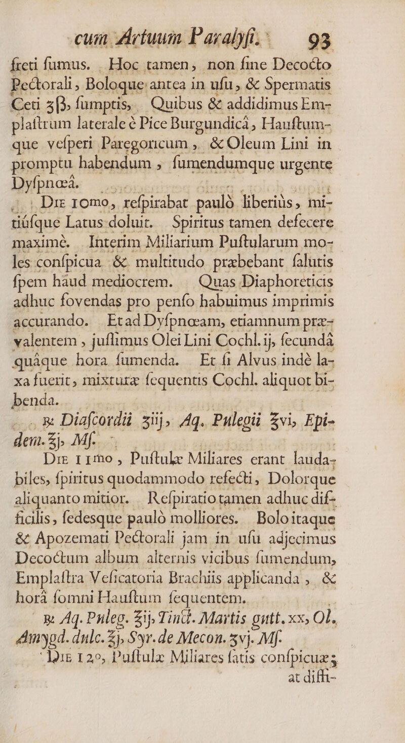 freti fumus. . Hoc tamen, non fine Decocto Pe&amp;orali , Boloque: antca in ufu, &amp; Spermatis Ceti 3p. fumptis,. Quibus &amp; addidimus Em- plattr um laterale é Pice Burgundicá ^ Hauftum- que velperi Paregoricum ,.. &amp; Oleum Lini in promptu habendum í fumendumque urgens : Dyfpnod. | Dx 10mo, xefpirabat paulà liberiüs , mi- tiófque Latus doluit. Spiritus tamen defecere maxime. Interim Miliarium Puftularum mo- les confpicua&amp;. multitudo prebebant falutis fpem hàud mediocrem. | Quas Diaphorctias adhuc fovendas pro penfo habuimus imprimis accurando. | Etad Dyfpnocam, etiamnum prz- yalentem : juflimus Olei Lini Cochl.i ij fecundà quáque hora fumenda. Et fi Alvus indé la- xa fuerit, mixturz fequentis Cochl. aliquot bi- benda. -—9À€ Diafcordi siij; Aq. Pulegii Zvi, Epi- den. zb Mf. - Dre 115o , Puftulz Miliares erant lauda- biles; fpiritus quodammodo refecti, Dolorque aliquanto mitior. Refpiratio tamen adhuc dif- ficilis; fedesque pauló molliores. Boloitaque &amp; Apozemati Pectorali jam in ufu adjecimus Decoctum album alternis vicibus fumendum, Emplatlra Veficatoria Brachiis applicanda ,. &amp; horá fomni E lauftum fequentem. 3X Aq. Puleg. Sij Tind- Martis gutt. xx; ol. 4Amygd. dulc.Zj, S*r.de Mecon. 5vj. Mf. Jii 125, Puftulx Miliares fatis confpicuzs at diff-