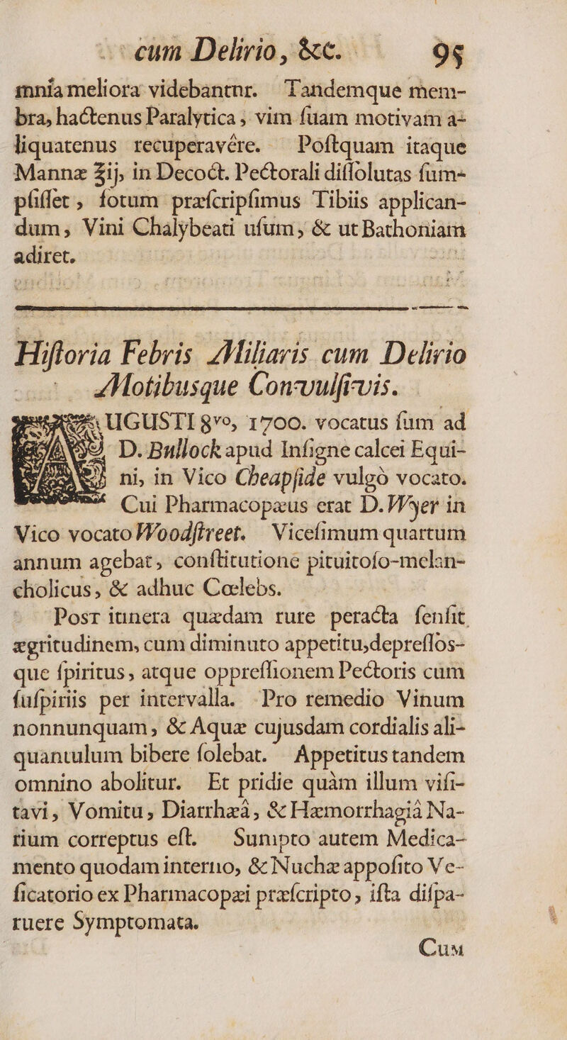 mniameliora videbantnr. Tandemque mem- bra, hactenus Paralytica ; vim fuam motivam az liquatenus recuperavére. — Poftquam itaque Mannz 2ij, in Decoct. Pectorali ditlolutas fum- püffet, fotum prafcripfimus Tibiis applican- dum; Vini Chalybeati ufum, &amp; ut Bathoniam adiret. E eo — eÓ— Hifloria Febris. Miliaris cum Delirio ZMotibusque Con-vulfrvis. ESSA UGUSTI $vo, 1700. vocatus fum ad ERAS D. Bullock apud Infigne calcei Equi- VEAN ni in Vico Cheapfide vulgó vocato. EUINVA. Cui Pharmacopaus erat D. Wer in Vico vocato Woodfireet. | Vicefimum quartum annum agebat, conílitutione pituitofo-mclan- cholicus, &amp; adhuc Coclebs. Posr iunera quaedam rure peracta fenfit xgritudinem, cum diminuto appetitu;depreflos- que fpiritus, atque opprefhionem Pedtoris cum füfpiriis per intervalla. Pro remedio Vinum nonnunquam, &amp; Aquz cujusdam cordialis ali- quantulum bibere folebat. | Appetitustandem omnino abolitur. | Et pridie quàm illum vifi- tavi, Vomitu; Diatrhzá, &amp; Hamorrhagiá Na- rium correptus efl. — Sumpto autem Medica- mento quodam interiio, &amp; Nuchz appofito Vc- ficatorio ex Pharmacopzi praícripto; ifta difpa- ruere Symptomata. Cu
