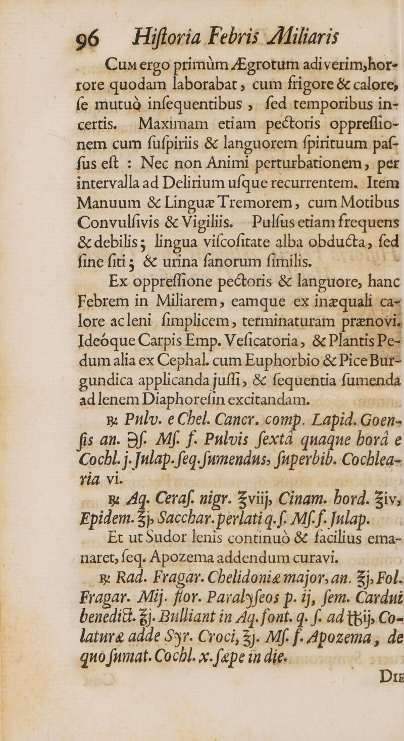 Cun ergo primüm ZEgrotum adi verim;hor- rore quodam laborabat , cum frigore &amp; calore; Íe mutuà infequentibus ,. fed temporibus in- certis. Maximam etiam pectoris oppreflio- nem cum fufpiriis &amp; languorem fpirituum paf- fus eft : Nec non Animi perturbationem, per intervalla ad Delirium ufque recurrentem.. Item Manuum &amp; Lingue Tremorem , cum Motibus Convulíivis &amp; Vigiliis. Pulfusetiam frequens &amp; debilis; lingua viícofitate alba obducta, fed fine fiti &amp; urina fanorum fimilis. e M Ex oppreffione pectoris &amp; languore, hanc Febrem in Miliarem, eamque ex inzquali ca« lore acleni fimplicem , terminaturam prenovi. Ideóque Carpis Emp. Veficatoria, &amp; Plantis Pe- dum alia ex Cephal. cum Euphorbio &amp; PiceBur- gundica applicanda juffi, &amp; fequentia fumenda ad lenem Diaphoreíin excitandam. TUM y: Pulv. e Chel. Cancr. comp. Lapid. Goen- fis an. Sf. Mf. f- Pulvis fextà quaque bová e Cocbl. j. nlap. feq. [umendus, fuperbib. Cochlea- rta vi. — A 4. Ceraf. uigr. £viij, Cinam. bord. iv; Epidem. $j, Sacchar. perlatiq. f. Mff. Julap. Et ut Sudor lenis continuó &amp; facilius ema- narct; feq. Apozema addendum curavi. .&amp; Rad. Fragar. Cbelidouig major, an. £j, Fol. Fragar. Mij. flor. Paralsyfeos p. ij, fem. Cardut benedic. &amp;j. Bulliant in Aq. font. q. f- ad bij; Co- latur adde S5. Croci, ). Mf. f. Apozema, de quo fumat. Cocbl. x. (epe ia die.. Dre