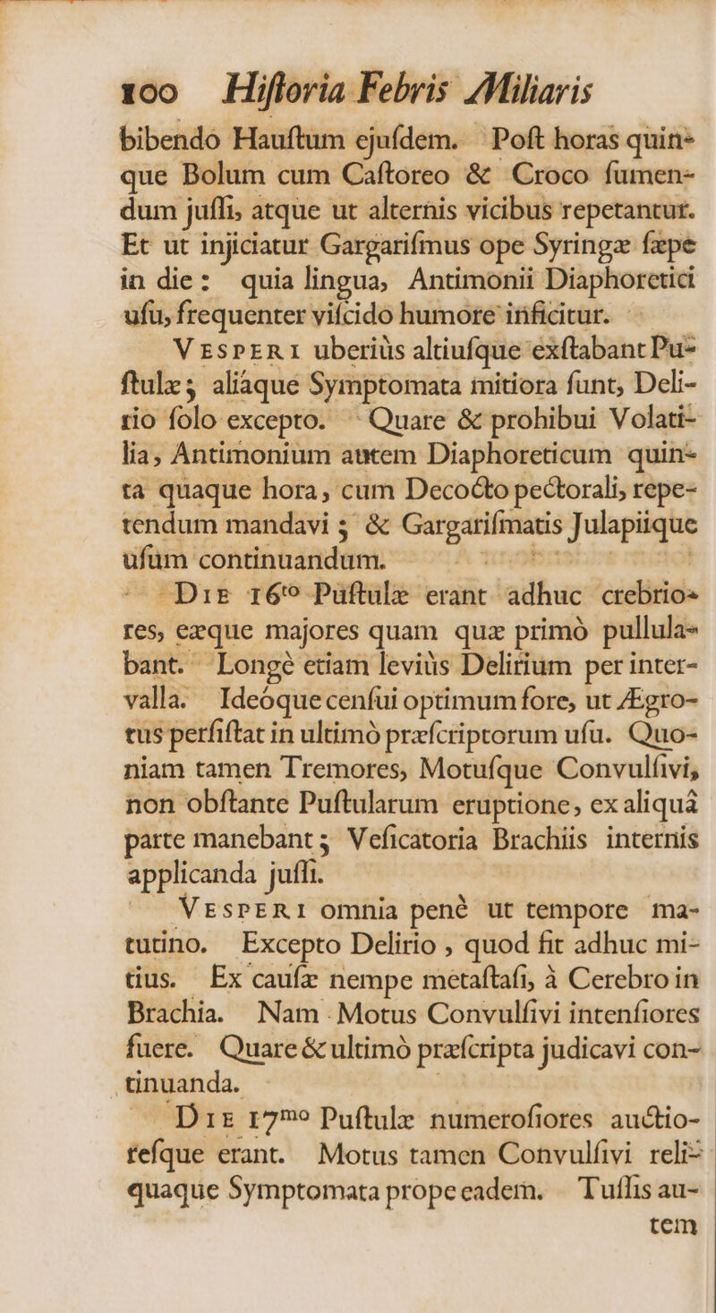 bibendo Hauftum ejuídem. Poft horas quin- que Bolum cum Caftoreo &amp; Croco fumen- dum jufli; atque ut alternis vicibus repetantur. Et ut injiciatur Gargariímus ope Syringz fzpe in die: quia lingua, Antimonii Diaphorctici ufu, frequenter vifcido humore irficitur. V ESPER 1 uberiüs altiufque éxftabanc Pu- ftulz aliaque Symptomata imitiora funt, Deli- rio folo excepto. ^ Quare &amp; prohibui Volati- lia; Antimonium autem Diaphoreticum quin- ta quaque hora, cum Decocto pectorali; repe- tendum mandavi ; &amp; Pt. Wars TUM ufüm continuandum. - Dir 169 Puftule erant ladhuc crebrios res, ezque majores quam quz primó pullula- bant. Longe etiam leviüs Delirium per inter- valla. Ideóquecenfui optimum fore, ut /Egro- tus perfi ftat in ultimó przfcriptorum ufu. Quo- niam tamen Tremores; Motufque Convulíivi, non obftante Puftularum eruptione, ex aliquà parte manebant; Veficatoria Brachiis internis applicanda juffi. | VESPERI omnia pené ut tempore ma- tutino. Excepto Delirio , quod it adhuc mi- tius; Ex caufz. nempe metaítaft, à Cerebro in Brachia. Nam Motus Convulfivi intenfiores fuere. Quare &amp; ultimó praícripta judicavi con- .tinuanda. Dis 1799 Puftule numerofiores auctio- fefque erant. Motus tamen Convulfivi reliz quaque Symptomata propeeadem. — Tuflis au- tem
