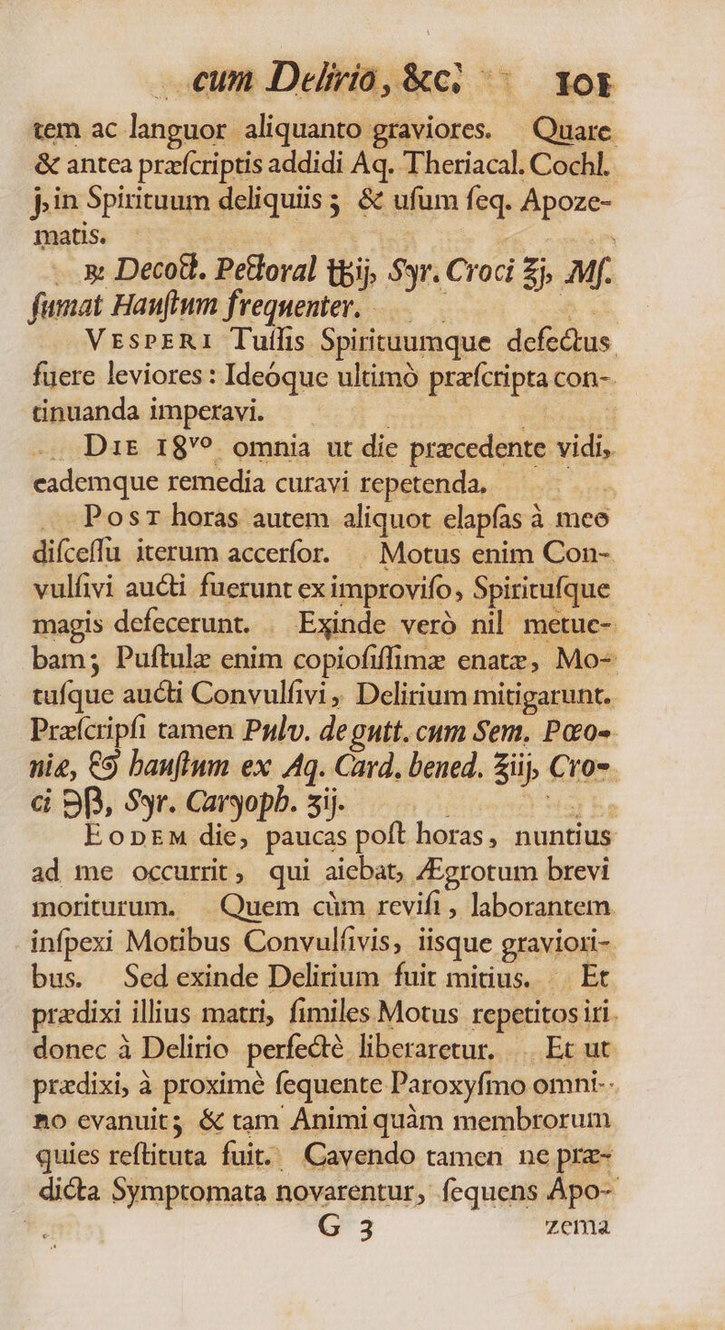 tem ac languor aliquanto graviores. — Quare. &amp; antca przícriptis addidi Aq. Theriacal. Cochl. pin 5pirituum deliquiis &amp; ufam feq. Apoze- matis. | xt Decott. Petloral tbij. $yr. Croci zi Mf. fumat Hanftum f. requenter. -— VrEsPERI Tullis Spiritauumque delicius fuere leviores : Ideóque ultimó perieipia con-. ünuanda imperavi. — Dit 189 omnia ut die pracedente vidi, cademque remedia curavi repetenda. Pos horas autem aliquot elapías à à meo difceffu iterum accerfor. | Motus enim Con- vulfivi aucti fuerunt ex improvifo, Spiritufque magis defecerunt. . Exinde veró nil metuc- bam; Puftule enim copiofiffime enatz, Mo- tufque aucti Convulfivi , Delirium mitigarunt. Pracripfi 1 tamen Priv. degutt. cum Sem. Poo- nie, €9 banfium ex Aq. Card. bened. iij, £o. dá 9p, Syr. Caryopb. sij. EopnEM die, paucas poft horas, nuntius ad me occurrit, qui aiebat, 4Egrotum brevi moriturum. | Quem cüm revifi , laborantem. infpexi Motibus Convulfivis, isque graviori- bus. Sedexinde Delirium fuit mitius. —— Et pradixi illius matri, fimiles Motus rcpetitos iri. donec à Delirio perfecte liberaretur. Ec ut predixi, à proxime fequente Paroxyfo omni-- Ao evanuit; &amp; tam Animi quàm membrorum quies reftituta fuit... Cavendo tamen ne prz- dicta Symptomata novarentur, fequens Apo-