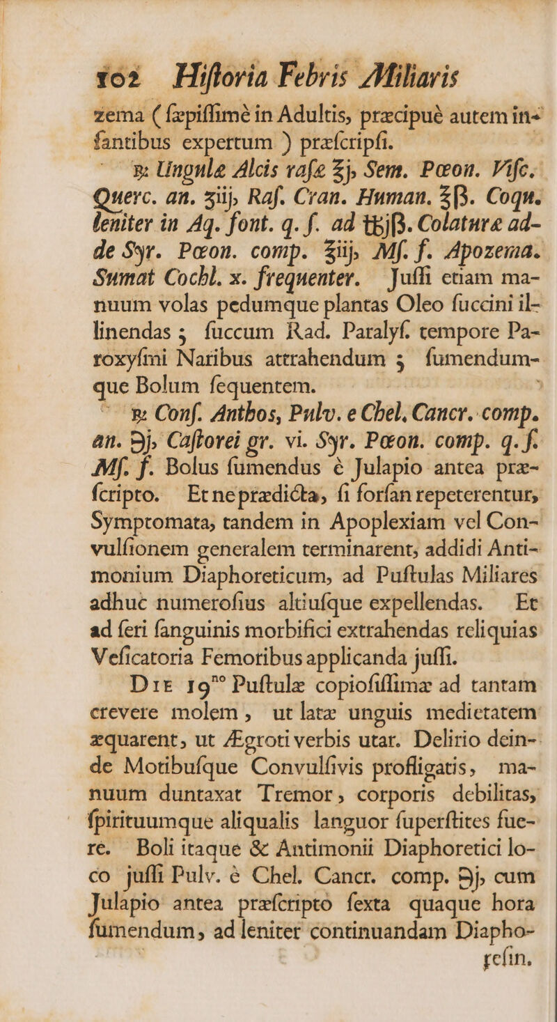 zema ( fzepiffimé in Adultis, przcipué autem in fantibus expertum ) prafcripfi. : ^— x lingula Alcis vafe £j, Sem. Poou. Vifc.. serc. an. 5i, Raf. Cran. Hwnan. $[3. Coqu. leniter in Aq. font. q. f. ad t&amp;jf3. Colature ad- de Sr. Pcou. comp. ij, Mf. f. Apozema. Sumat Cocbl. x. frequenter. — Juffi ctam ma- nuum volas pedumque plantas Oleo fuccini il- linendas 5. fuccum Rad. Paralyf. tempore Pa- roxyími Naribus attrahendum 3. fumendum- que Bolum fequentem. ' &amp; Conf. Antbos, Pulv. e Cbel, Cancr. comp. an. Bj. Cafforei gr. vi. Sr. Peon. comp. q. f. Mf. f. Bolus fumendus € Julapio antea prz- fcripto. Etneprzdicta, fi forfan repeterentur, Symptomata, tandem in Apoplexiam vel Con- vulfionem generalem terminarent, addidi Anti- monium Diaphoreticum, ad Puftulas Miliares adhuc numerofius aliufque expellendas. — Et ad feri fanguinis morbifici extrahendas reliquias Veficatoria Femotribus applicanda juffi. Drs 19 Puftule copiofiffimz ad tantam crevere molem , utlatz unguis medietatem zquarent, ut /groti verbis utar. Delirio dein-- de Motibufque Convulfivis profligatis, | ma- nuum duntaxat Tremor, corporis debilitas, fpirituumque aliqualis languor fuperftites fue-. ré. Boli itaque &amp; Antimonii Diaphoretici lo- co jufli Pulv. € Chel. Cancr. comp. Bj, cum Julapio antea prefcripto fexta quaque hora fumendum, ad leniter continuandam — refi.