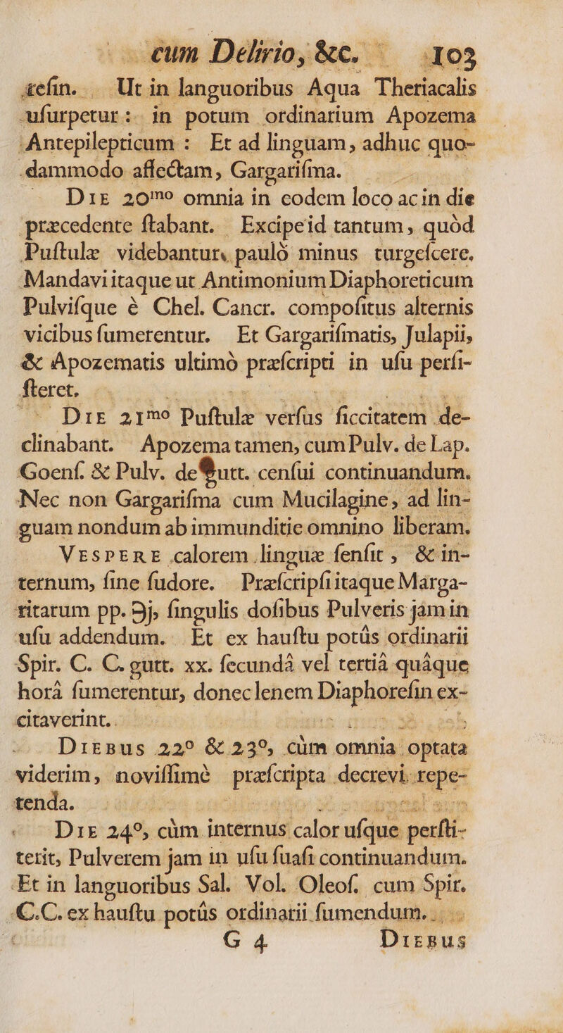 &amp;efin. di in languoribus Aqua Thetiacali -wfurpetur:. in potum ordinarium Apozema ^Antepilepticum : Et ad linguam, adhuc quo- .dammodo affectam, Gargarifma. | — Drs 20? omnia in codem loco acin die przcedente ftabant. /— Excipeid tantum , quód Puftule videbantur. pauló minus | turgelcere. Mandavii itaque ut Antimonium Diaphorcticum Pulvifque é Chel. Cancr. compofitus alternis vicibusfumerentur. Et Gargarifmatis, Julapii, &amp; Apozematis ultimó preftipt in ufu perfi- fteret. - Dr armo Puftule: veta ficcipité dd. MA Apozema tamen, cumPulv. de Lap. Goenf. &amp; Pulv. deua. cenfui continuandum. Nec non Gargarifma cum Mucilagine ad lin- guam nondum ab immunditie omnino liberam. VzssPERE calorem lingue fenfit , &amp; in- ternum, fine fudore. Praícripfiitaque Marga- ritarum pp. 9j, fingulis dofibus Pulveris jamin ufu addendum. Et ex hauftu potüs. ordinarii Spir. C. C. gutt. xx. fecundà vel tertiá quáque horá fi umerentut, doneclenem Wii ceca ex- citavcrint.. SE. rank Drirsus 229 &amp; 239, cüm omnia. optata viderim, noviífimé prafcripta dearevi. rd tenda. | «Drs 245, cüm. internus calor a puris terit, Pulverem jam in ufu fuafi continuandum. Et in languoribus Sal. Vol. Oleof. cum Spir. € C. ex hauftu potüs ordinarii fumendum. ..... G 4 Dizsus